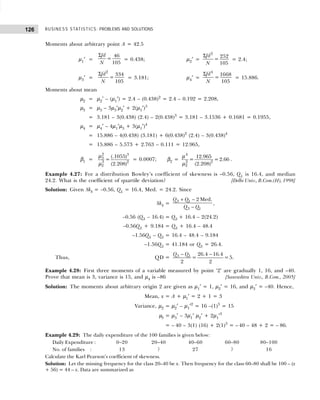 BUSINESS STATISTICS: PROBLEMS AND SOLUTIONS
126
Moments about arbitrary point A = 42.5
µ1′ =
Σ 46
=
105
fd
N
= 0.438; µ2′ =
Σ 2
252
=
105
fd
N
= 2.4;
µ3′ =
Σ 2
334
=
105
fd
N
= 3.181; µ4′ =
Σ 4
1668
=
105
fd
N
= 15.886.
Moments about mean
µ2 = µ2′ – (µ1′) = 2.4 – (0.438)2
= 2.4 – 0.192 = 2.208,
µ3 = µ3 – 3µ3′µ2′ + 2(µ1′)3
= 3.181 – 3(0.438) (2.4) – 2(0.438)3
= 3.181 – 3.1536 + 0.1681 = 0.1955,
µ4 = µ4′ – 4µ1′µ3 + 3(µ1′)4
= 15.886 – 4(0.438) (3.181) + 6(0.438)2
(2.4) – 3(0.438)4
= 15.886 – 5.573 + 2.763 – 0.111 = 12.965,
β1 =
2 3
3
3 2
2
(.1055)
=
(2.208)
µ
µ
= 0.0007; β2 =
4
2 2
2
12.965
= =2.66
(2.208)
µ
µ
.
Example 4.27: For a distribution Bowley’s coefficient of skewness is –0.56, Q1 is 16.4, and median
24.2. What is the coefficient of quartile deviation? [Delhi Univ., B.Com.(H), 1998]
Solution: Given Skb = –0.56, Q1 = 16.4, Med. = 24.2. Since
Skb =
+ −
−
3 1
3 1
2 Med.
Q Q
Q Q
,
–0.56 (Q3 – 16.4) = Q3 + 16.4 – 2(24.2)
–0.56Q3 + 9.184 = Q3 + 16.4 – 48.4
–1.56Q3 – Q3 = 16.4 – 48.4 – 9.184
–1.56Q3 = 41.184 or Q3 = 26.4.
Thus, QD =
− −
3 1 26.4 16.4
= =5
2 2
Q Q
.
Example 4.28: First three moments of a variable measured by point ‘2’ are gradually 1, 16, and –40.
Prove that mean is 3, variance is 15, and µ4 is –86 [Saurashtra Univ., B.Com., 2005]
Solution: The moments about arbitrary origin 2 are given as µ1′ = 1, µ2′ = 16, and µ3′ = –40. Hence,
Mean, x = A + µ1′ = 2 + 1 = 3
Variance, µ2 = µ2′ – µ1′2
= 16 –(1)3
= 15
µ3 = µ3′ – 3µ1′ µ2′ + 2µ1′3
= – 40 – 3(1) (16) + 2(1)3
= – 40 – 48 + 2 = – 86.
Example 4.29: The daily expenditure of the 100 families is given below:
Daily Expenditure : 0–20 20–40 40–60 60–80 80–100
No. of families : 13 ? 27 ? 16
Calculate the Karl Pearson’s coefficient of skewness.
Solution: Let the missing frequency for the class 20–40 be x. Then frequency for the class 60–80 shall be 100 – (x
+ 56) = 44 – x. Data are summarized as
 