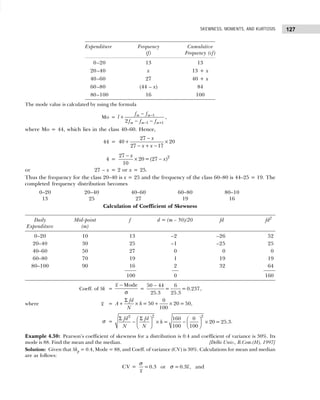 127
SKEWNESS, MOMENTS, AND KURTOSIS
Expenditure Frequency Cumulative
(f) Frequency (cf)
0–20 13 13
20–40 x 13 + x
40–60 27 40 + x
60–80 (44 – x) 84
80–100 16 100
The mode value is calculated by using the formula
Mo = 1
1 1
2
m m
m m m
f f
l
f f f
−
− +
−
+
− −
,
where Mo = 44, which lies in the class 40–60. Hence,
44 =
27
40 20
27 17
x
x x
−
+ ×
− + −
4 = 2
27
20=(27 )
10
x
x
−
× −
or 27 – x = 2 or x = 25.
Thus the frequency for the class 20–40 is x = 25 and the frequency of the class 60–80 is 44–25 = 19. The
completed frequency distribution becomes
0–20 20–40 40–60 60–80 80–10
13 25 27 19 16
Calculation of Coefficient of Skewness
Daily Mid-point f d = (m – 50)/20 fd fd2
Expenditure (m)
0–20 10 13 –2 –26 52
20–40 30 25 –1 –25 25
40–60 50 27 0 0 0
60–80 70 19 1 19 19
80–100 90 16 2 32 64
100 0 160
Coeff. of Sk =
Mode
x −
σ
=
−
50 44 6
= = 0.237
25.3 25.3
,
where x =
0
=50 20=50
100
fd
A h
N
Σ
+ × + × ,
σ =
2 2
2
160 0
= 20= 25.3
100 100
fd fd
h
N N
Σ Σ
   
− × − ×
 
 
 
 
.
Example 4.30: Pearson’s coefficient of skewness for a distribution is 0.4 and coefficient of variance is 30%. Its
mode is 88. Find the mean and the median. [Delhi Univ., B.Com.(H), 1997]
Solution: Given that Skp = 0.4, Mode = 88, and Coeff. of variance (CV) is 30%. Calculations for mean and median
are as follows:
CV = =0.3 or =0.3 , and
x
x
σ
σ
 