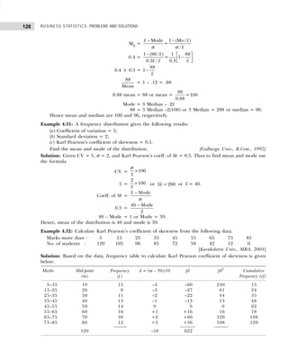 BUSINESS STATISTICS: PROBLEMS AND SOLUTIONS
128
Skp =
− −
Mode 1 (Mo / )
=
/
x x
x
σ σ
0.4 =
1 (88/ ) 1 88
= 1
0.3 / 0.3
x
x x x
−  
−
 
 
0.4 × 0.3 =
88
1
x
−
88
Mean
= 1 – .12 = .88
0.88 mean = 88 or mean =
88
=100
0.88
Mode = 3 Median – 2x
88 = 3 Median –2(100) or 3 Median = 288 or median = 96.
Hence mean and median are 100 and 96, respectively.
Example 4.31: A frequency distribution gives the following results:
(a) Coefficient of variation = 5;
(b) Standard deviation = 2;
(c) Karl Pearson’s coefficient of skewness = 0.5.
Find the mean and mode of the distribution. [Gulbarga Univ., B.Com., 1997]
Solution: Given CV = 5, σ = 2, and Karl Pearson’s coeff. of Sk = 0.5. Thus to find mean and mode use
the formula
CV = ×100
x
σ
5 =
2
100
x
× or 5 200
x = or x = 40.
Coeff. of Sk =
− Mode
x
σ
0.5 =
−
40 Mode
2
40 – Mode = 1 or Mode = 39.
Hence, mean of the distribution is 40 and mode is 39.
Example 4.32: Calculate Karl Pearson’s coefficient of skewness from the following data:
Marks more than : 5 15 25 35 45 55 65 75 85
No. of students : 120 105 96 85 72 58 42 12 0
[Kurukshetra Univ., MBA, 2004]
Solution: Based on the data, frequency table to calculate Karl Pearson coefficient of skewness is given
below:
Marks Mid-point Frequency d = (m – 50)/10 fd fd2
Cumulative
(m) (f.) Frequency (cf)
5–15 10 15 –4 –60 240 15
15–25 20 9 –3 –27 81 24
25–35 30 11 –2 –22 44 35
35–45 40 13 –1 –13 13 48
45–55 50 14 0 0 0 62
55–65 60 16 +1 +16 16 78
65–75 70 30 +2 +60 120 108
75–85 80 12 +3 +36 108 120
120 –10 622
 