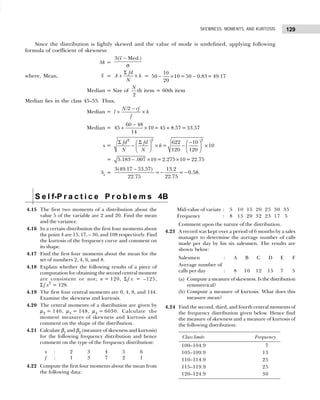129
SKEWNESS, MOMENTS, AND KURTOSIS
Since the distribution is lightly skewed and the value of mode is undefined, applying following
formula of coefficient of skewness:
Sk =
3( Med.)
x −
σ
where, Mean, x =
fd
A h
N
Σ
+ × =
10
50 10 = 50 0.83= 49.17
20
− × −
Median = Size of
2
N
th item = 60th item
Median lies in the class 45–55. Thus,
Median =
/2
N cf
l h
f
−
+ ×
Median =
−
+ × +
60 48
45 10= 45 8.57=53.57
14
s =
2 2
2
622 10
= 10
120 120
fd fd
h
N N
Σ Σ −
   
− × − ×
   
   
= − × ×
5.183 .007 10= 2.275 10= 22.75
Sk
=
−
− −
3(49.17 53.57) 13.2
= = 0.58
22.75 22.75
.
S e l f-P r a c t i c e P r o b l e m s 4B
4.15 The first two moments of a distribution about the
value 5 of the variable are 2 and 20. Find the mean
and the variance.
4.16 In a certain distribution the first four moments about
the point 4 are 15, 17, – 30, and 108 respectively. Find
the kurtosis of the frequency curve and comment on
its shape.
4.17 Find the first four moments about the mean for the
set of numbers 2, 4, 6, and 8.
4.18 Explain whether the following results of a piece of
computation for obtaining the second central moment
are consistent or not; n = 120, Σf x = –125,
Σ f x2
= 128.
4.19 The first four central moments are 0, 4, 8, and 144.
Examine the skewness and kurtosis.
4.20 The central moments of a distribution are given by
µ2 = 140, µ3 = 148, µ4 = 6030. Calculate the
moment measures of skewness and kurtosis and
comment on the shape of the distribution.
4.21 Calculate β1 and β2 (measure of skewness and kurtosis)
for the following frequency distribution and hence
comment on the type of the frequency distribution:
x : 2 3 4 5 6
f : 1 3 7 2 1
4.22 Compute the first four moments about the mean from
the following data:
Mid-value of variate : 5 10 15 20 25 30 35
Frequency : 8 15 20 32 23 17 5
Comment upon the nature of the distribution.
4.23 A record was kept over a period of 6 months by a sales
manager to determine the average number of calls
made per day by his six salesmen. The results are
shown below:
Salesmen : A B C D E F
Average number of
calls per day : 8 10 12 15 7 5
(a) Compute a measure of skewness. Is the distribution
symmetrical?
(b) Compute a measure of kurtosis. What does this
measure mean?
4.24 Find the second, third, and fourth central moments of
the frequency distribution given below. Hence find
the measure of skewness and a measure of kurtosis of
the following distribution:
Class limits Frequency
100–104.9 17
105–109.9 13
110–114.9 25
115–119.9 25
120–124.9 30
 