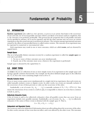 5.1 INTRODUCTION
Random experiment (also called act, trial, operation, or process) is an activity that leads to the occurrence
of one and only one of several possible outcomes which is not likely to be known until its completion, that
is, the outcome is not perfectly predictable. This process has the properties that (i) all possible outcomes
can be specified in advance, (ii) it can be repeated, and (iii) the same outcome may not occur on various
repetitions so that the actual outcome is not known in advance. The variation among experimental outcomes
caused by the effects of uncontrolled factors is called random variation. The outcome of an experiment may
be expressed in numerical or non-numerical value.
Each experiment may result in one or more outcomes, which are called events, and are denoted by
capital letters.
Sample Space
The set of all possible distinct outcomes (events) for a random experiment is called the sample space (or
event space) provided.
1. No two or more of these outcomes can occur simultaneously.
2. Exactly one of the outcomes must occur, whenever the experiment is performed.
Sample space is denoted by the capital letter S.
5.2 EVENT TYPES
An event is the set (or collection) of one or more simple events of an experiment in the sample space and
having a specific common characteristic. For example, for the above-defined sample space S, the collection
(H, T), (T, H) is the event containing simple event as H or T.
Mutually Exclusive Events
If two or more events cannot occur simultaneously in a single trial of an experiment, then such events are
called mutually exclusive events or disjoint events. In other words, two events are mutually exclusive if
the occurrence of one of them prevents or rules out the occurrence of the other.
Symbolically, a set of events {A1, A2, . . ., An} is mutually exclusive if A A
i j i j
∩ = ∅ ≠
( ). This
means the intersection of two events is a null set ( )
∅ ; it is impossible to observe an event that is common
in both Ai and Aj.
Collectively Exhaustive Events
A list of events is said to be collectively exhaustive when all possible events that can occur from an
experiment include every possible outcome. Symbolically, a set of events {A1, A2, . . ., An} is collectively
exhaustive if the union of these events is identical with the sample space S. That is,
S = { ... }
A A A
1 2
∪ ∪ ∪ n .
Independent and Dependent Events
Two events are said to be independent if information about one tells nothing about the occurrence of the other.
In other words, outcome of one event does not affect, and is not affected by, the other event. The outcomes
Fundamentals of Probability
Fundamentals of Probability
Fundamentals of Probability
Fundamentals of Probability
Fundamentals of Probability 5
5
5
5
5
 