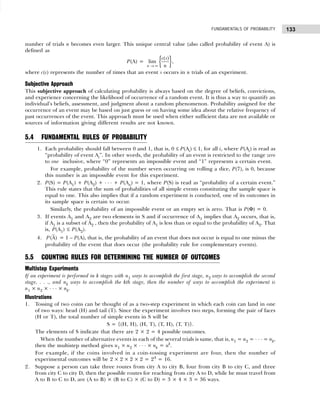 133
FUNDAMENTALS OF PROBABILITY
number of trials n becomes even larger. This unique central value (also called probability of event A) is
defined as
P(A) = { }
( )
lim
n
c s
n
→ ∞
,
where c(s) represents the number of times that an event s occurs in n trials of an experiment.
Subjective Approach
This subjective approach of calculating probability is always based on the degree of beliefs, convictions,
and experience concerning the likelihood of occurrence of a random event. It is thus a way to quantify an
individual’s beliefs, assessment, and judgment about a random phenomenon. Probability assigned for the
occurrence of an event may be based on just guess or on having some idea about the relative frequency of
past occurrences of the event. This approach must be used when either sufficient data are not available or
sources of information giving different results are not known.
5.4 FUNDAMENTAL RULES OF PROBABILITY
1. Each probability should fall between 0 and 1, that is, 0 ≤ P(Ai) ≤ 1, for all i, where P(Ai) is read as
“probability of event Ai”. In other words, the probability of an event is restricted to the range zero
to one inclusive, where “0” represents an impossible event and “1” represents a certain event.
For example, probability of the number seven occurring on rolling a dice, P(7), is 0, because
this number is an impossible event for this experiment.
2. P(S) = P(A1) + P(A2) + . . . + P(An) = 1, where P(S) is read as “probability of a certain event.”
This rule states that the sum of probabilities of all simple events constituting the sample space is
equal to one. This also implies that if a random experiment is conducted, one of its outcomes in
its sample space is certain to occur.
Similarly, the probability of an impossible event or an empty set is zero. That is P(Φ) = 0.
3. If events A1 and A2 are two elements in S and if occurrence of A1 implies that A2 occurs, that is,
if A1 is a subset of A2 , then the probability of A1 is less than or equal to the probability of A2. That
is, P(A1) ≤ P(A2).
4. (A)
P = 1 – P(A), that is, the probability of an event that does not occur is equal to one minus the
probability of the event that does occur (the probability rule for complementary events).
5.5 COUNTING RULES FOR DETERMINING THE NUMBER OF OUTCOMES
Multistep Experiments
If an experiment is performed in k stages with n1 ways to accomplish the first stage, n2 ways to accomplish the second
stage, . . ., and nk ways to accomplish the kth stage, then the number of ways to accomplish the experiment is
n1 × n2 × . . . × nk.
Illustrations
1. Tossing of two coins can be thought of as a two-step experiment in which each coin can land in one
of two ways: head (H) and tail (T). Since the experiment involves two steps, forming the pair of faces
(H or T), the total number of simple events in S will be
S = {(H, H), (H, T), (T, H), (T, T)}.
The elements of S indicate that there are 2 × 2 = 4 possible outcomes.
When the number of alternative events in each of the several trials is same, that is, n1 = n2 = . . . = nk,
then the multistep method gives n1 × n2 × . . . × nk = nk
.
For example, if the coins involved in a coin-tossing experiment are four, then the number of
experimental outcomes will be 2 × 2 × 2 × 2 = 24
= 16.
2. Suppose a person can take three routes from city A to city B, four from city B to city C, and three
from city C to city D, then the possible routes for reaching from city A to D, while he must travel from
A to B to C to D, are (A to B) × (B to C) × (C to D) = 3 × 4 × 3 = 36 ways.
 