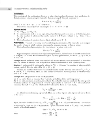 BUSINESS STATISTICS: PROBLEMS AND SOLUTIONS
134
Combinations
This counting rule for combinations allows us to select r (say) number of outcomes from a collection of n
distinct outcomes without caring in what order they are arranged. This rule is denoted by
C (n, r) = n
Cr =
!
! ( )!
n
r n r
−
,
where n! = n(n – 1) (n – 2) . . . 3 . 2 . 1 and 0! = 1.
The notation ! means factorial, for example, 4! = 4 × 3 × 2 × 1 = 24.
Important Results
1. n
Cr = n
Cn – r and n
Cn = 1.
2. If n objects consist of all n1 of one type, all n2 of another type, and so on upto nk of the kth type, then
the total number of selections that can be made of 1, 2, 3 upto n objects is (n1 + 1) (n2 + 1) . . .
(nk + 1) – 1.
3. The total number of selections from n objects all different is 2n
– 1.
Permutations This rule of counting involves ordering or permutations. This rule helps us to compute
the number of ways in which n distinct objects can be arranged, taking r of them at a time.
The total number of permutations of n objects taken r at a time is given by
P(n, r) = n
Pr =
!
( )!
n
n r
−
.
By permuting each combination of r objects among themselves, we shall obtain all possible permutations
of n objects, r at a time. Each combination gives rise to r! permutations, so that r! C(n, r) = P(n, r)
= n!/(n – r)!.
Example 5.1: Of 10 electric bulbs, 3 are defective but it is not known which are defective. In how many
ways can 3 bulbs be selected? How many of these selections will include at least 1 defective bulb?
Solution: 3 bulbs out of 10 bulbs can be selected in 10
C3 = 120 ways. The number of selections which
include exactly 1 defective bulb will be 7
C2 × 3
C1 = 63.
Similarly, the number of selections which include exactly 2 and 3 defective bulbs will be 7
C1 × 3
C2 =
21 and 3
C3 = 1, respectively. Thus, the total number of selections including at least 1 defective bulb is
63 + 21 + 1 = 85.
Example 5.2: A bag contains 6 red and 8 green balls.
(a) If one ball is drawn at random, then what is the probability of the ball being green?
(b) If two balls are drawn at random, then what is the probability that one is red and the other green?
Solution: (a) Since the bag contains 6 red and 8 green balls, it contains 6 + 8 = 14 equally likely
outcomes, that is, S = {r, g}. But 1 ball out of 14 balls can be drawn in ways, that is,
14
1
C =
14!
14 ways
1! (14 1)!
=
−
.
Let A be the event of drawing a green ball. Then, out of these 8 green balls, 1 green ball can be drawn
in 8
C1 ways:
8
1
C =
8!
1! (8 1)!
−
= 8; P(A) =
(A)
(S)
c
c
=
8
14
.
(b) All exhaustive number of cases, c(S) = 14
2
C =
14
2 14 2
!
!( )!
−
= 91. Also, out of 6 red balls, 1 red ball can
be drawn in 6
C1 ways and out of 8 green balls, 1 green ball can be drawn in 8
C1 ways. Thus, the total
number of favourable cases is
c(B) = 6
1
8
1
C C
× = 6 × 8 = 48.
Thus, P(B) =
(B)
(S)
c
c
= 48
91
.
 