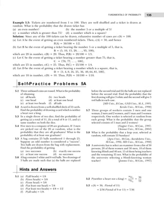 135
FUNDAMENTALS OF PROBABILITY
Example 5.3: Tickets are numbered from 1 to 100. They are well shuffled and a ticket is drawn at
random. What is the probability that the drawn ticket has
(a) an even number? (b) the number 5 or a multiple of 5?
(c) a number which is greater than 75? (d) a number which is a square?
Solution: Since any of the 100 tickets can be drawn, exhaustive number of cases are c(S) = 100.
(a) Let A be the event of getting an even numbered tickets. Then, c(A) = 50, and hence
P(A) = 50/100 = 1/2.
(b) Let B be the event of getting a ticket bearing the number 5 or a multiple of 5, that is,
B = (5, 10, 15, 20, . . ., 95, 100),
which are 20 in number, c(B) = 20. Thus, P(B) = 20/100 = 1/5.
(c) Let C be the event of getting a ticket bearing a number greater than 75, that is,
C = {76, 77, . . ., 100},
which are 25 in number, c(C) = 25. Thus, P(C) = 25/100 = 1/4.
(d) Let D be the event of getting a ticket bearing a number which is a square, that is,
D = {1, 4, 9, 16, 25, 36, 49, 64, 81, 100},
which are 10 in number, c(D) = 10. Thus, P(D) = 10/100 = 1/10.
S e l f-P r a c t i c e P r o b l e m s 5A
5.1 Three unbiased coins are tossed. What is the probability
of obtaining
(a) all heads (b) two heads
(c) one head (d) at least one head
(e) at least two heads (f) all tails
5.2 A card is drawn from a well-shuffled deck of 52 cards.
Find the probability of drawing a card which is neither
a heart nor a king.
5.3 In a single throw of two dice, find the probability of
getting (a) a total of 11, (b) a total of 8 or 11, and (c)
same number on both the dice.
5.4 Five men in a company of 20 are graduates. If 3 men
are picked out of the 20 at random, what is the
probability that they are all graduates? What is the
probability of at least one graduate?
5.5 A bag contains 25 balls numbered 1 through 25.
Suppose an odd number is considered a “success”.
Two balls are drawn from the bag with replacement.
Find the probability of getting
(a) two successes (b) exactly one success
(c) at least one success (d) no successes
5.6 A bag contains 5 white and 8 red balls. Two drawings of
3 balls are made such that (a) the balls are replaced
before the second trial and (b) the balls are not replaced
before the second trial. Find the probability that the
first drawing will give 3 white and the second will give 3
red balls in each case.
[MD Univ., B.Com.; GND Univ., M.A., 1995;
Kerala Univ., M.Com., 1998]
5.7 Three groups of workers contain 3 men and one
woman, 2 men and 2 women, and 1 man and 3 women
respectively. One worker is selected at random from
each group. What is the probability that the group
selected consists of 1 man and 2 women?
[Nagpur Univ., M.Com., 1997;
Chennai Univ., M.Com., 2004]
5.8 What is the probability that a leap year, selected at
random, will contain 53 Sundays?
[Agra Univ., M.Com.; Kurukshetra Univ.,
M.Com., 1996; MD Univ., M.Com., 1998]
5.9 A university has to select an examiner from a list of 50
persons, 20 of them women and 30 men, 10 of them
knowing Hindi and 40 not, 15 of them being teachers
and the remaining 35 not. What is the probability of
the university selecting a Hindi-knowing woman
teacher? [Jammu Univ., M.Com., 1997]
Hints and Answers
5.1 (a) P(all heads) = 1/8
(b) P(two heads) = 3/8
(c) P(one head) = 3/8
(d) P(at least one head) = 7/8
(e) P(at least two heads) = 4/8 = 1/2
(f) P(all tails) = 1/8.
5.2 P(neither a heart nor a king) =
36
1
52
1
C
C
=
36
52
5.3 c(S) = 36; P(total of 11)
= 2/36 P(total of 9 or 11) = 7/36
 