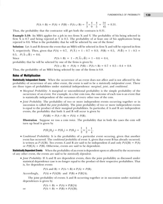 139
FUNDAMENTALS OF PROBABILITY
P(A ∩ B) = P(A) + P(B) – P(A ∪ B) =
2 4 4
3 9 5
+ − =
14
45
= 0.31.
Thus, the probability that the contractor will get both the contracts is 0.31.
Example 5.10: An MBA applies for a job in two firms X and Y. The probability of his being selected in
firm X is 0.7 and being rejected at Y is 0.5. The probability of at least one of his applications being
rejected is 0.6. What is the probability that he will be selected by one of the firms?
Solution: Let A and B denote the event that an MBA will be selected in firm X and will be rejected in firm
Y, respectively. Then, given that P(A) = 0.7, P( A ) = 1 – 0.7 = 0.3; P(B) = 0.5, P(B ) = 1 – 0.5 =
0.5, P( A ∪B ) = 0.6.
Since P(A ∩ B) = 1 – P( A ∪B ) = 1 – 0.6 = 0.4,
probability that he will be selected by one of the firms is given by
P(A ∪ B) = P(A) + P(B) – P(A ∩ B) = 0.7 + 0.5 – 0.4 = 0.8.
Thus, the probability of an MBA being selected by one of the firms is 0.8.
Rules of Multiplication
Statistically Independent Events When the occurrence of an event does not affect and is not affected by the
probability of occurrence of any other event, the event is said to be a statistically independent event. There
are three types of probabilities under statistical independence: marginal, joint, and conditional.
• Marginal Probability: A marginal or unconditional probability is the simple probability of the
occurrence of an event. For example, in a fair coin toss, the outcome of each toss is an event that
is statistically independent of the outcomes of every other toss of the coin.
• Joint Probability: The probability of two or more independent events occurring together or in
succession is called the joint probability. The joint probability of two or more independent events
is equal to the product of their marginal probabilities. In particular, if A and B are independent
events, the probability that both A and B will occur is given by
P(AB) = P(A ∩ B) = P(A) × P(B).
Illustration Suppose we toss a coin twice. The probability that in both the cases the coin will
turn up head is given by
P(H1H2) = P(H1) × P(H2) =
1
2
×
1
2
=
1
4
.
• Conditional Probability: It is the probability of a particular event occuring, given that another
event has occurred. The conditional probability of event A, given that event B has already occurred,
is written as P (A|B). Two events A and B are said to be independent if and only P(A|B) = P(A)
or P(B|A) = P(B). Otherwise, events are said to be dependent.
Statistically Dependent Events When the probability of an event is dependent upon or affected by the occurrence
of any other event, the events are said to be statistically dependent.
• Joint Probability: If A and B are dependent events, then the joint probability as discussed under
statistical dependence case is no longer equal to the product of their respective probabilites. That
is, for dependent events
P(A and B) = P(A ∩ B) ≠ P(A) × P(B).
Accordingly, P(A) ≠ P(A|B) and P(B) ≠ P(B|A).
The joint probability of events A and B occurring together or in succession under statistical
dependences is given by
P(A ∩ B) = P(A) × P(B|A)
or P(A ∩ B) = P(B) × P(A|B).
 