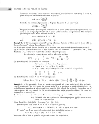 BUSINESS STATISTICS: PROBLEMS AND SOLUTIONS
140
• Conditional Probability: Under statistical dependence, the conditional probability of event B,
given that event A has already occurred, is given by
P(B|A) =
P(A B)
P(A)
∩
.
Similarly, the conditional probability of A, given that event B has occurred, is
P(A|B) =
(A B)
(B)
P
P
∩
.
• Marginal Probability: The marginal probability of an event under statistical dependence is the
same as the marginal probability of an event under statistical independence. The marginal
probability of events A and B can be written as
P(A) = P(A ∩ B) + P(A ∩ B )
and P(B) = P(A ∩ B) + P( A ∩ B).
Example 5.11: The odds against student X solving a Business Statistics problem are 8 to 6 and odds in
favour of student Y solving the problem are 14 to 16.
(a) What is the chance that the problem will be solved if they both try independently of each other?
(b) What is the probability that none of them is able to solve the problem? [Delhi Univ., MBA, 1998]
Solution: Let A = The event that the first student solves the problem,
B =The event that the second student solves the problem.
P(A) =
6
8 6
+
=
6
14
and P(B) =
14
14 16
+
=
14
30
.
(a) Probability that the problem will be solved
= P (at least one of them solves the problem)
= P (A or B) = P(A) + P(B) – P(A and B)
= P(A) + P(B) – P(A) × P(B) [because the events are independent]
=
6 14 6 14
14 30 14 30
+ − × =
73
105
= 0.695.
(b) Probability that neither A nor B solves the problem
P (A and B) = P (A) × P (B) = [1 – P(A)] × [1 – P(B)] =
8 16
14 30
× =
32
105
= 0.305.
Example 5.12: The probability that a new marketing approach will be successful is 0.6. The probability
that the expenditure for developing the approach can be kept within the original budget is 0.50. The
probability that both of these objectives will be achieved is 0.30. What is the probability that at least one of
these objectives will be achieved. For the two events described above, determine whether the events are
independent or dependent.
Solution: Let A = The event that the new marketing approach will be successful
B = The event that the expenditure for developing the approach can be kept
within the original budget.
Given that P(A) = 0.60, P(B) = 0.50, and P(A ∩ B) = 0.30.
Probability that both events A and B will be achieved is given by
P(A ∪ B) = P(A) + P(B) – P(A ∩ B) = 0.60 + 0.50 – 0.30 = 0.80.
If events A and B are independent, then their joint probability is given by
P(A ∩ B) = P(A) × P(B) = 0.60 × 0.50 = 0.30.
Since this value is same as given in the problem, events are independent.
 