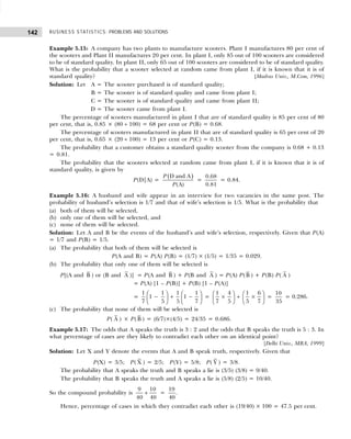BUSINESS STATISTICS: PROBLEMS AND SOLUTIONS
142
Example 5.15: A company has two plants to manufacture scooters. Plant I manufactures 80 per cent of
the scooters and Plant II manufactures 20 per cent. In plant I, only 85 out of 100 scooters are considered
to be of standard quality. In plant II, only 65 out of 100 scooters are considered to be of standard quality.
What is the probability that a scooter selected at random came from plant I, if it is known that it is of
standard quality? [Madras Univ., M.Com, 1996]
Solution: Let A = The scooter purchased is of standard quality;
B = The scooter is of standard quality and came from plant I;
C = The scooter is of standard quality and came from plant II;
D = The scooter came from plant I.
The percentage of scooters manufactured in plant I that are of standard quality is 85 per cent of 80
per cent, that is, 0.85 × (80 ÷ 100) = 68 per cent or P(B) = 0.68.
The percentage of scooters manufactured in plant II that are of standard quality is 65 per cent of 20
per cent, that is, 0.65 × (20 ÷ 100) = 13 per cent or P(C) = 0.13.
The probability that a customer obtains a standard quality scooter from the company is 0.68 + 0.13
= 0.81.
The probability that the scooters selected at random came from plant I, if it is known that it is of
standard quality, is given by
P(D|A) =
( )
D and A
(A)
P
P
=
0.68
0.81
= 0.84.
Example 5.16: A husband and wife appear in an interview for two vacancies in the same post. The
probability of husband’s selection is 1/7 and that of wife’s selection is 1/5. What is the probability that
(a) both of them will be selected,
(b) only one of them will be selected, and
(c) none of them will be selected.
Solution: Let A and B be the events of the husband’s and wife’s selection, respectively. Given that P(A)
= 1/7 and P(B) = 1/5.
(a) The probability that both of them will be selected is
P(A and B) = P(A) P(B) = (1/7) × (1/5) = 1/35 = 0.029.
(b) The probability that only one of them will be selected is
P[(A and B ) or (B and A )] = P(A and B ) + P(B and A ) = P(A) P(B ) + P(B) P( A )
= P(A) [1 – P(B)] + P(B) [1 – P(A)]
=
1 1 1 1
1 1
7 5 5 7
   
− + −
   
   
=
1 4 1 6
7 5 5 7
   
× + ×
   
   
=
10
35
= 0.286.
(c) The probability that none of them will be selected is
P( A ) × P(B ) = (6/7)×(4/5) = 24/35 = 0.686.
Example 5.17: The odds that A speaks the truth is 3 : 2 and the odds that B speaks the truth is 5 : 3. In
what percentage of cases are they likely to contradict each other on an identical point?
[Delhi Univ., MBA, 1999]
Solution: Let X and Y denote the events that A and B speak truth, respectively. Given that
P(X) = 3/5; P( X ) = 2/5; P(Y) = 5/8; P( Y ) = 3/8.
The probability that A speaks the truth and B speaks a lie is (3/5) (3/8) = 9/40.
The probability that B speaks the truth and A speaks a lie is (5/8) (2/5) = 10/40.
So the compound probability is
9 10
40 40
+ =
19
40
.
Hence, percentage of cases in which they contradict each other is (19/40) × 100 = 47.5 per cent.
 