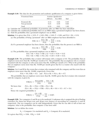 143
FUNDAMENTALS OF PROBABILITY
Example 5.18: The data for the promotion and academic qualification of a company is given below:
(a) Calculate the conditional probability of promotion after an MBA has been identified.
(b) Calculate the conditional probability that it is an MBA when a promoted employee has been chosen.
(c) Find the probability that a promoted employee was an MBA.
Solution: It is given that P(A) = 0.35, P = 0.65, P(B) = 0.40, P = 0.60, and P(A ∩ B) = 0.14.
(a) The probability of being “promoted” after an MBA employee has been identified is
P(B | A) =
(A B)
(A)
P
P
∩
=
0.12
0.35
= 0.34.
(b) If a promoted employee has been chosen, then the probability that the person is an MBA is
P(A | B) =
(A B)
(B)
P
P
∩
=
0.12
0.40
= 0.30.
(c) The probability that a promoted employee was an MBA is
P(A ∩ B) = P(A) × P(B | A) = 0.35 × 0.34 = 0.12
P(A ∩ B) = P(B) × P(A | B) = 0.40 × 0.30 = 0.12.
Example 5.19: The probability that a trainee will remain with a company is 0.6. The probability that an
employee earns more than Rs. 10,000 per month is 0.5. The probability that an employee who is a trainee
remained with the company or who earns more than Rs. 10,000 per month is 0.7. What is the probability
that an employee earns more than Rs. 10,000 per month given that he is a trainee who stayed with the
company?
Solution: Let A and B be the events that a trainee who remained with the company and the event that an
employee earns more than Rs. 10,000, respectively. Given that
P(A) = 0.6, P(B) = 0.5. and P(A or B) = P(A ∪ B) = 0.7.
The probability that an employee earns more than Rs. 10,000, given that he is trainee who remained
with the company, is given by
P(B|A) =
(A and B)
(A)
P
P
=
(A B)
(A)
P
P
∩
.
We know that P(A ∪ B) = P(A) + P(B) – P(A ∩ B),
or P(A ∩ B) = P(A) + P(B) – P(A ∪ B) = 0.6 + 0.5 – 0.7 = 0.4.
Hence the required probability is
P(B|A) =
( )
A B
(A)
P
∩
=
0.4
0.6
= 0.667.
Example 5.20: Two computers A and B are to be marketed. A salesman who is assigned the job of finding
customers for them has 60 per cent and 40 per cent chances of succeeding for computers A and B,
respectively. The two computers can be sold independently. Given that he was able to sell at least one
computer, what is the probability that computer A has been sold?
Solution: Let us define the events
E1 = Computer A is marketed and E2 = Computer B is marketed.
It is given that P(E1) = 0.60, P(E2) = 0.40
Promotional Status Academic Qualification
MBA(A) Non-MBA Total
Promoted (B) 0.14 0.26 0.40
Non-promoted 0.21 0.39 0.60
Total 0.35 0.65 1.00
 