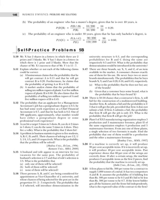 BUSINESS STATISTICS: PROBLEMS AND SOLUTIONS
146
(b) The probability of an engineer who has a master’s degree, given that he is over 40 years, is
P(D|B) =
(D B)
(B)
P
P
∩
=
10 / 200
50 / 200
=
10
50
= 0.20.
(c) The probability of an engineer who is under 30 years, given that he has only bachelor’s degree, is
P(A|C) =
(A C)
(C)
P
P
∩
=
90 / 200
150 / 200
=
90
150
= 0.60.
S e l f-P r a c t i c e P r o b l e m s 5B
5.10 Mr. X has 2 shares in a lottery in which there are 2
prizes and 5 blanks. Mr. Y has 1 share in a lottery in
which there is 1 prize and 2 blanks. Show that the
chance of Mr. X’s success to that of Mr. Y’s is 15 : 7.
5.11 Explain whether or not each of the following claims
could be correct:
(a) A businessman claims that the probability that he
will get contract A is 0.15 and that he will get
contract B is 0.20. Furthermore, he claims that
the probability of getting A or B is 0.50.
(b) A market analyst claims that the probability of
selling ten million rupees of plastic A or five million
rupees of plastic B is 0.60. He also claims that the
probability of selling ten million rupees of A and
five million rupees of B is 0.45.
5.12 The probability that an applicant for a Management
Accountant’s job has a postgraduate degree is 0.3, he
has had some work experience as a Chief Financial
Accountant is 0.7, and that he has both is 0.2. Out of
300 applicants, approximately, what number would
have either a postgraduate degree or some
professional work experience?
5.13 A can hit a target 3 times in 5 shots; B, can do it 2 times
in 5 shots; C can do the same 3 times in 4 shots. They
fire a volley. What is the probability that 2 shots hit?
5.14 A problem in business statistics is given to five students,
A, B, C, D, and E. Their chances of solving it are 1/2, 1/
3, 1/4, 1/5, and 1/6 respectively. What is the probability
that the problem will be solved?
[Madras Univ., B.Com., 1996;
Kumaon Univ., MBA, 2000]
5.15 A husband and wife appear in an interview for two
vacancies for the same post. The probability of
husband’s selection is 1/7 and that of wife’s selection is
1/5. What is the probability that
(a) only one of them will be selected?
(b) both of them will be selected?
(c) none of them will be selected?
5.16 Three persons A, B, and C are being considered for
appointment as Vice-Chancellor of a university, and
whose chances of being selected for the post are in the
proportion 14 : 2 : 3 respectively. The probability that
A if selected, will introduce democratization in the
university structure is 0.3, and the corresponding
probabilities for B and C doing the same are
respectively 0.5 and 0.8. What is the probability that
democratization would be introduced in the university?
5.17 There are three brands, say X, Y, and Z, of an item
available in the market. A consumer chooses exactly
one of them for his use. He never buys two or more
brands simultaneously. The probabilities that he buys
brands X, Y, and Z are 0.20, 0.16, and 0.45, respectively.
(a) What is the probability that he does not buy any
of the brands?
(b) Given that a customer buys some brand, what is
the probability that he buys brand X?
5.18 There is 50-50 chance that a contractor’s firm, A, will
bid for the construction of a multistoreyed building.
Another firm, B, submits a bid and the probability is 3/
5 that it will get the job, provided that firm A does not
submit a bid. If firm A submits a bid, the probability
that firm B will get the job is only 2/3. What is the
probability that firm B will get the job?
5.19 Plant I of XYZ manufacturing organization employs 5
production and 3 maintenance foremen, plant II of
the same organization employs 4 production and 5
maintenance foremen. From any one of these plants,
a single selection of two foremen is made. Find the
probability that one of them would be a production
and the other a maintenance foreman.
[Bombay Univ., MMS, 1997]
5.20 If a machine is correctly set up, it will produce
90 per cent acceptable items. If it is incorrectly set up,
it will produce 40 per cent acceptable items. Past
experience shows that 80 per cent of the setups are
correctly done. If after a certain setup, the machine
produces 2 acceptable items as the first 2 pieces, find
the probability that the machine is correctly set up.
[Delhi Univ., B.Com., (H), 1998]
5.21 A firm plans to bid Rs. 300 per tonne for a contract to
supply 1,000 tonnes of a metal. It has two competitors
A and B. It assumes the probability of A bidding less
than Rs. 300 per tonne to be 0.3 and B’s bid to be less
than Rs. 300 per tonne to be 0.7. If the lowest bidder
gets all the business and the firms bid independently,
what is the expected value of the contract to the firm?
 