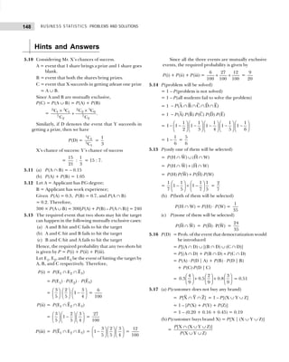 BUSINESS STATISTICS: PROBLEMS AND SOLUTIONS
148
Hints and Answers
5.10 Considering Mr. X’s chances of success.
A = event that 1 share brings a prize and 1 share goes
blank.
B = event that both the shares bring prizes.
C = event that X succeeds in getting atleast one prize
C = A ∪ B.
Since A and B are mutually exclusive,
P(C) = P(A ∪ B) = P(A) + P(B)
=
2 5
2 5
2 0
1 1
7 7
2 2
C C
C C
C C
×
×
+ .
Similarly, if D denotes the event that Y succeeds in
getting a prize, then we have
P(D) =
1
1
3
1
C
C
=
1
3
X’s chance of success: Y’s chance of success
=
15
21
:
1
3
= 15 : 7.
5.11 (a) P(A ∩ B) = – 0.15
(b) P(A) + P(B) = 1.05
5.12 Let A = Applicant has P.G degree;
B = Applicant has work experience;
Given P(A) = 0.3, P(B) = 0.7, and P(A ∩ B)
= 0.2. Therefore,
300 × P(A ∪ B) = 300[P(A) + P(B) – P(A ∩ B)] = 240
5.13 The required event that two shots may hit the target
can happen in the following mutually exclusive cases:
(a) A and B hit and C fails to hit the target
(b) A and C hit and B fails to hit the target
(c) B and C hit and A fails to hit the target
Hence, the required probability that any two shots hit
is given by P = P(i) + P(ii) + P(iii).
Let E1, E2, and E3 be the event of hitting the target by
A, B, and C respectively. Therefore,
P(i) = 1 2 3
(E E E )
P ∩ ∩
= P(E1) ⋅ P(E2) ⋅ 3
(E )
P
=
3 2 3
1
5 5 4
     
⋅ ⋅ −
     
     
=
6
100
P(ii) = 1 2 3
(E E E )
P ∩ ∩
=
3 2 3
1
5 5 4
     
−
     
     
=
27
100
P(iii) = 1 2 3
(E E E )
P ∩ ∩ =
3 2 3
1
5 5 4
     
−
     
     
=
12
100
Since all the three events are mutually exclusive
events, the required probability is given by
P(i) + P(ii) + P(iii) =
6 27 12
100 100 100
+ + =
9
20
5.14 P(problem will be solved)
= 1 – P(problem is not solved)
= 1 – P(all students fail to solve the problem)
= 1 (A B C D E)
P
− ∩ ∩ ∩ ∩
= 1 (A) (B) (C) (D) (E)
P P P P P
−
=
1 1 1 1 1
1 1 1 1 1 1
2 3 4 5 6
         
− − − − − −
         
         
=
1
1
6
− =
5
6
5.15 P(only one of them will be selected)
= (H W) (H W)
P ∩ ∪ ∩
= (H W) (H W)
P ∩ + ∩
= (H) (W) (H) (W)
P P P P
+
=
1 1 1 1
1 1
7 5 7 5
   
− + −
   
   
=
2
7
(b) P(both of them will be selected)
P(H ∩ W) = P(H) ⋅ P(W) =
1
35
(c) P(none of them will be selected)
(H W)
P ∩ = (H) P(W)
P ⋅ =
24
35
5.16 P(D) = Prob. of the event that democratization would
be introduced
= P[(A ∩ D) ∪ [(B ∩ D) ∪ (C ∩ D)]
= P[(A ∩ D) + P(B ∩ D) + P(C ∩ D)
= P(A) ⋅ P(D | A) + P(B) ⋅ P(D | B)
+ P(C)⋅P(D | C)
=
4 2 3
0.3 0.5 0.8
9 9 9
     
+ +
     
     
= 0.51
5.17 (a) P(customer does not buy any brand)
= [X Y Z]
P ∩ ∩ = 1 – P[(X ∪ Y ∪ Z]
= 1 – [P(X) + P(Y) + P(Z)]
= 1 – (0.20 + 0.16 + 0.45) = 0.19
(b) P(customer buys brand X) = P[X | (X ∪ Y ∪ Z)]
=
[X (X Y Z)]
(X Y Z)
P
P
∩ ∪ ∪
∪ ∪
 