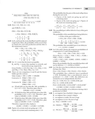 149
FUNDAMENTALS OF PROBABILITY
=
(X)
(X) (Y)+ (Z) (X Y) (Y Z)
(X Z)+ (X Y Z)
P
P P P P P
P P
+ − ∩ − ∩
− ∩ ∩ ∩
=
0.2
0.2 0.16 0.45 0 0 0 0
+ + − − − −
= 0.247
5.18 P(A) = 1/2, P(B | A) = 2/3,
and ( B|A )
P = 3/5.
P(B) = (A B) ( A B)
P P
∩ + ∩
= P(A) ⋅ P(B|A) + (A) ( B|A )
P P
⋅
=
1 2 1 3
2 3 2 5
⋅ + ⋅ =
19
30
.
5.19 Let E1 and E2 be the events that Plant I and II is selected
respectively. Then, the probability of the event E that
in a batch of 2, one is the production and the other is
the maintenance man is
P(E) = P(E1 ∩ E) + P(E2 ∩ E)
= P(E1) ⋅ P(E|E1) + P(E2) ⋅ P(E|E2)
=
5 3 4 5
1 1 1 1
8 9
2 2
C C C C
1 1
2 C 2 C
⋅ ⋅
⋅ + ⋅
=
1 15 1 5
2 28 2 9
⋅ + ⋅ =
275
504
5.20 Let A = event that the item is acceptable;
B1 and B2 = events that machine is correctly and
incorrectly set up, respectively.
Given P(A|B1 ) = 0.9; P(A | B2) = 0.4 ; P(B1 ) = 0.8;
and P(B2 ) = 0.2. Then P(B1 | A) = 0.9.
5.21 There are two competitors A and B and the lowest
bidder gets the contract.
Value of plan = 300 × 1,000 = 3,00,000
Contractor A : P(Bid < 300) = 0.3;
P(Bid ≥ 300) = 0.7
Contractor B: P(Bid < 300) = 0.7;
P(Bid ≥ 300) = 0.3
(a) If both bids are less than Rs. 300, probability is
0.3 × 0.7 = 0.21. Therefore plan value is
0.3 × 0.7 = 3,00,000 × 0.21 = 63,000.
(b) If A bids less than 300 and B bids more than 300,
probability is 0.3 × 0.3 = 0.9. Therefore, plan
value is 3,00,000 × 0.09 = 27,000.
(c) B bids less than 300 while A bids more than 300,
probability is 0.7 × 0.7 = 0.49. Therefore, plan
value is 3,00,000 × 0.49 = 1,47,000.
Therefore, expected value of plan is
63,000 + 27,000 + 1,47,000 = 2,37,000.
5.22 P(price of a certain stock not going up) = 2/3
P(price of a certain stock remaining same) = 1/4
The probability that the price of the stock will go down
during the next week
= P(price of the stock not going up and not
remaining same)
= P(price of the stock not going up × P(price of
the stock not remaining same)
=
2 1
1
3 4
   
× −
   
   
=
2 3
3 4
   
×
   
   
=
1
2
= 0.5
5.23 The assembled part will be defective if any of the parts
is defective.
The probability of the assembled part being defective:
= P(Any of the part is defective)
= P(A ∪ B) = P(A) + P(B) – P(AB)
=
9 5 9 5
100 100 100 100
   
+ − ×
   
   
= 0.1355
The probability that assembled part is not defective
= 1 – 0.1355 = 0.8645.
5.24 Let A, B, and C denote the respective probabilities of
components X, Y, and Z being defective.
P(A) = 0.01, P(B) = 0.02, P(C) = 0.05
P(A or B or C) = P(A) + P(B) + P(C) – P(AB) –
P(BC) – P(AC) + P(ABC)
= 0.01 + 0.02 + 0.05 – 0.0002 – 0.0010 – 0.0005 +
0.00001 = 0.0784.
Hence the probability that the assembled product will
not be defective = 1 – 0.0784 or 0.9216.
5.25 Let A be the event that no defective item is produced
during a day. Then
P(A) = P(I) ⋅P(A|I) + P(2) ⋅ P(A|2) + P(3) ⋅ P(A|3)
The probability that a defective item is produced
= 0.02. Probability that a non-defective item is
produced = 1 – 0.02 = 0.98. Also defectives are
assumed to occur independently, therefore
P(A | I) = 0.98, P(A | 2) = (0.98) (0.98) and
P(A | 3) = (0.98) (0.98) (0.98)
P(A)= (0.20) (0.98) + (0.35) (0.98)2
+ (0.45) (0.98)3
= 0.1960 + 0.3361 + 0.4322 = 0.9643
Hence the probability of no defectives during a day’s
production is 0.9643.
5.26 A: an engineer has a bachelor’s degree only
B: an engineer has a master’s degree
C: an engineer is under 30 years of age
D: an engineer is over 40 years of age
(a) P(A) = 150/200 = 0.75
(b) P(B|D) =
(B D)
(D)
P
P
∩
=
10 / 200
50 / 200
= 0.20
(c) P(C|A) =
(C A)
(A)
P
P
∩
=
90 / 200
150 / 200
= 0.60
 
