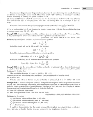 155
FUNDAMENTALS OF PROBABILITY
Since there are 25 punches on the punch board, there are 25 ways of selecting first punch. Also there
are 24 ways of selecting the second punch. Thus, there are 25 × 24 = 600 ways of selecting two punches.
Hence, probability of winning two prizes is 20/600 = 1/30
(d) There are 11 letters in which ‘B’ comes twice and also ‘l’ comes twice. If all the words were different,
then there was 11! ways of arranging them. Since 2 B’s are coming, these can be arranged in 2 ! × 2 !
ways.
Hence the total number of ways of arranging the word “probability” are
11!
= 9979200.
2 ! 2!
×
(e) In an ordinary dice 3, 4, 5, and 6 means the number greater than 2. Hence, the probability of getting
a number greater than 2 is 4/5 = 2/3.
Example 5.37: A can solve 90 per cent of the problems given in a book and B can solve 70 per cent. What
is the porbability that at least one of them will solve a problem selected at random?
[Kurukshetra, Univ., B.Com., 2000; M.D. Univ., M.Com., 2004]
Solution: Probability that A will not be able to solve the problem
(A)
P =
9 1
1
10 10
− = .
Probability that B will not be able to solve the problem
(B)
P =
7 3
1
10 10
− = .
Probability that none of them will be able to solve the problem
(A and B) = (A B)
P P ∩ =
1 3 3
=
10 10 100
× .
Hence the probability that at least one of them will solve the problem
P(A or B) = P(A ∪ B) =
3 97
1 =
100 100
− .
Example 5.38: A fair dice is tossed twice. Find the probability of getting a 4, 5, or 6 on the first toss and
a 1, 2, 3, or 4 on the second toss. [Chennai Univ., B.Com., 2006]
Solution: On the First Toss:
The probability of getting 4, 5, or 6 = 30(1/6) = 3/6 = 1/2.
Since the events are mutually exclusive and hence each probability of 1/6 may be added.
On the Second Toss:
With the same rule as in the first toss, the probability of getting a 1, 2, 3, or 4 = 4(1/6) = 4/6 = 2/3.
Example 5.39: A manufacturing firm produces steel pipes in three plants with daily production volumes
of 500, 1000, and 2000 units respectively. According to past experience, it is known that the fractions of
defective output produced by the three plants are respectively .005, .008, and .010. If a pipe is selected
from a day’s total production and found to be defective, find out
(a) from which plant the pipe comes?
(b) What is the probability that it came from the first plant?
[Hyderabad Univ., MBA, 2005; Delhi Univ., MBA, 2006]
Solution: (a) Given that
A1 : production volume of first plant = 500 units;
A2 : production volume of second plant = 1,000 units;
A3 : production volume of third plant = 2,000 units;
E : a defective item.
P (Ai |E) is the probability that the item is produced by the plant, given that the item is defective.
P ( )
i
A E
∩ is the probability that the items are produced by the ith plant are defective.
 
