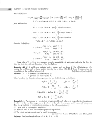 BUSINESS STATISTICS: PROBLEMS AND SOLUTIONS
156
Prior Probabilities
P (A1) =
500 1
=
500 1000 2000 7
+ +
; P (A2) =
1000 2
=
3500 7
; P (A3) =
2000 4
=
3500 7
P (E|A1) = 0.005; P (E|A2) = 0.008; P (E|A3) = 0.010.
Joint Probabilities
1
( )
P A E
∩ = 1 1
1
( ) ( | )= (0.005)=0.005/7
7
P A P E A  
 
 
2
( )
P A E
∩ = 2 2
2
( ) ( | )= (0.008)=0.016 /7
7
P A P E A  
 
 
3
( )
P A E
∩ = 3 3
4
( ) ( | )= (0.10)=0.040 /7
7
P A P E A  
 
 
P (E) = Σ P (Ai) P (E|Ai) = 0.061/7.
Posterior Probabilities
P (A1|E) =
1 1
( ) 0.005/7 5
= =
( ) 0.061/7 61
P A E
P E
∩
P (A2|E)=
2 1
( ) 0.016 /7 16
= =
( ) 0.061/7 61
P A E
P E
∩
P (A3|E) =
3 1
( ) 0.040 /7 40
= =
( ) 0.061/7 61
P A E
P E
∩
.
Since value of P (A3|E) is more amongst posterior probabilities, it is then probable that the defective
item has been drawn from the output of the third plant.
Example 5.40: (a) A problem of statistics is given to two students A and B. The odds in favour of A
solving the problem are 6 to 9 and against B solving the problem 12 to 10. If A and B attempt, find the
probability of the problem being solved. [Delhi Univ., B.Com.(H), 2000]
Solution: Let A = problem can be solved by A;
B = problem can be solved by B.
Then based on the data given in the problem we can find following probabilities :
P(A) = 6 6
=
6 9 15
+
; (A)
P =
6 9
1 =
15 15
− ;
P(B) =
12 5
1 =
12 10 11
−
+
; (B)
P =
5 6
1 =
11 11
− .
(A and B)
P = (A) × (B)
P =
9 6 18
=
15 11 55
×
P(A or B) =
18 37
1 = =0.673
55 55
− .
Example 5.41: A committee of 4 people is to be appointed from 3 officers of the production department,
4 officers of the purchase department, 2 officers of the sales department, and 1 chartered accountant.
Find the probability of forming the committee in the following manner :
(a) There must be one from each category.
(b) It should have at least one from the purchase department.
(c) The chartered accountant must be on the committee.
[Kumaon Univ., M.Com., 1998; Madras Univ. B.Com., 2006)
Solution: Total number of officers = 3 + 4 + 2 + 1 = 10.
 