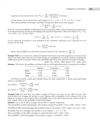 157
FUNDAMENTALS OF PROBABILITY
4 persons can be chosen from 10 in 10
C4 =
10! 10 9 8 7
= =210 ways
4! 6! 4 3 2 1
× × ×
× × ×
.
(a) One person can be chosen from each category in 4
C1 = 4, 3
C1 = 3, 2
C1 = 2, 1
C1 = 1 ways.
Then the probability of forming a committee having one officer from each category
=
4 3 2 1 24
= = 0.114.
210 210
× × ×
(b) Let P (A) be the probability of selecting at least one purchase officer. Then remaining four persons are
to be selected from six persons not belonging to the purchase department. This can be done in 6
C4 = 6
C2
= 6 × 5/(2 × 1) = 15 ways. Thus,
∴ P ( A ) =
15 1
=
210 14
and P (A) =
1 13
1 (A)=1 = .
14 14
P
− −
(c) If a chartered accountant is to be included in the committee, selecting of any 3 persons out of 9
persons can be done
9
C3=
9 8 7
=84 ways
3 2 1
× ×
× ×
.
Hence, the probability of a chartered accountant being on the committee is
84
=
210 5
2
.
Example 5.42: In a certain town, males and females form 50 per cent of the population. It is known that
20 per cent of the males and 5 per cent of the females are unemployed. A research student is studying the
employment person at random. What is the probability that the person selected is (a) male (b) female?
[Delhi Univ., M.Com., 2000; Kumaon Univ., MBA, 2005]
Solution: The data of the problem according to the sex and employment status is summarized as follows:
Employed Unemployed Total
Males 0.40 0.10 0.50
Females 0.475 0.025 0.50
Total 0.875 0.125 1.00
Let M and F denote a male and a female chosen for study, respectively. U denote male and female
chosen is unemployed.
(a) P (M|U) =
( ) 0.10
= = 0.80
( ) 0.125
P M U
P U
∩
.
(b) P (F|U) =
( ) 0.025
= =0.20
( ) 0.125
P F U
P U
∩
.
Example 5.43: You note that your officer is happy in 60 per cent cases of your calls. You have also
noticed that if he is happy, he accedes to your requests with a probability of 0.4, whereas if he is not
happy, he accedes to your requests with a probability of 0.1. You call on him one day and he accedes to
your request. What is the probability of his being happy?
Solution: Let A and B officer is happy and accedes to request, respectively.
Then probability of officer being happy and accedes to request P(A and B) = P(A) × P(B) = 0.60.4 = 0.24.
Probability of officer not being happy and acceding to request (A and B) = (A) × (B) = 0.4 × 0.1 = 0.04
P P P .
Probability that he is unhappy and accedes to your requests = .4 × .1 = .04.
Thus, probability of the officer acceding to request becomes 0.24 + 0.04 = 0.28.
The probability of his being happy if he accedes to request = 0.24/0.28 = 0.857.
 
