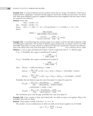 BUSINESS STATISTICS: PROBLEMS AND SOLUTIONS
158
Example 5.44: A certain production process produces items that are 10 per cent defective. Each item is
inspected before supplying to customers but the inspector incorrectly classifies an item 10 per cent of the
time. Only items classified as good are supplied. If 820 items have been supplied in all, how many of them
are expected to be defective?
Solution: Given that
P(D) = 10/100 = 0.1
Also, P(G|D) = 10/100 = 0.1
Hence, P(G) = 1 – P(D) = 1 – 0.1 = 0.9 and P(G|G) = 1 – P (G|D) = 1 – 0.1 = 0.9.
Hence,
P(D|G) =
(D). (G|D)
(D). (D|D)+ (G). (G|G)
P P
P P P P
=
0.1 0.1 0.001 1
= = = 0.012.
0.1 0.1 0.9 0.9 0.82 82
×
× + ×
Example 5.45: A manufacturing firm produces pipes in two plants I and II with daily production 1500
and 2000 pipes respectively. The fraction of defective pipes produced by two plants I and II are 0.006
and 0.008 respectively. If a pipe selected at random from that day’s production is found to be defective,
what is the chance that it has come from plant I or plant II? [Univ. of Kashmir, M.Com., 2006]
Solution: A1 and A2 pipe manufactured at plant I and II, respectively, then E = a defective pipe.
P (A1) = Probability that a pipe is manufactured in plant I
=
1,500 3
=
1,500 2,000 7
+
.
P (A2) = Probability that a pipe is manufactured in plant II
=
2,000 4
=
1,500 2,000 7
+
.
Then P(E|A1) = 0.006 and P(E|A2) = 0.008
P(E|A1) = 1
1
(E A )
(A )
P
P
∩
or P(E ∩ A1) = P(A1) × P(E|A1) = (3/7)10.006 = 0.01817
P(E|A2) = 2
2
(E A )
(A )
P
P
∩
or P(E ∩ A2) = P(A2) × P(E|A2) = (4/7)10,0081 = 0.032/7.
Probability that the defective pipe has come from plant I or plant II is given by
P(A1|E) = 1 1 1
i i
(A E) (A ) (E|A ) 0.018/7
= =
(E) SP(A ) (E|A ) 0.018/7+0.032/7
P P P
P P
∩
= 0.018/10.018 + 0.032) = 0.36
P(A2|E) = 2 2 2
i i
(A E) (A ) (E|A ) 0.032
= = = 0.64
(E) (A ) (E|A ) 0.050
P P P
P P P
∩
Σ
The calculations prove that the pipe probability has come from plant II.
Example 5.46: A box contains 4 white and 6 black balls. Two balls are drawn out together. What is the
probability that both are black?
Solution: Total number of balls in the box = 4 + 6 = 10.
The number of ways (combinations) in which two balls can be drawn together out of 10 balls:
n(S) = 10
C2 = ×
×
10 9
2 1
= 45 ways.
 