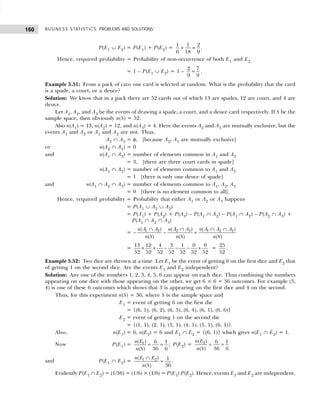 BUSINESS STATISTICS: PROBLEMS AND SOLUTIONS
160
P(E1 ∪ E2) = P(E1) + P(E2) =
1 1 2
.
6 18 9
+ =
Hence, required probability = Probability of non-occurrence of both E1 and E2
= 1 – P(E1 ∪ E2) = 1 –
2 7
9 9
= .
Example 5.51: From a pack of caro one card is selected at random. What is the probability that the card
is a spade, a court, or a deuce?
Solution: We know that in a pack there are 52 cards out of which 13 are spades, 12 are court, and 4 are
deuce.
Let A1, A2, and A3 be the events of drawing a spade, a court, and a deuce card respectively. If S be the
sample space, then obviously n(S) = 52.
Also n(A1) = 13, n(A2) = 12, and n(A3) = 4. Here the events A2 and A3 are mutually exclusive, but the
events A1 and A2 or A1 and A2 are not. Thus,
A2 ∩ A3 = φ, [because A2, A3 are mutually exclusive]
or n(A2 ∩ A3) = 0
and n(A1 ∩ A2) = number of elements common in A1 and A2
= 3, [there are three court cards in spade]
n(A1 ∩ A3) = number of elements common to A1 and A3
= 1 [there is only one deuce of spade]
and n(A1 ∩ A2 ∩ A3) = number of elements common to A1, A2, A3
= 0 [there is no element common to all].
Hence, required probability = Probability that either A1 or A2 or A3 happens
= P(A1 ∪ A2 ∪ A2)
= P(A1) + P(A2) + P(A2) – P(A1 ∩ A2) – P(A1 ∩ A2) – P(A2 ∩ A3) +
P(A1 ∩ A2 ∩ A3)
= – 1 2 2 3 1 2 2
( ) ( ) ( )
( ) ( ) ( )
n A A n A A n A A A
n S n S n S
∩ ∩ ∩ ∩
− +
=
13 12 4 3 1 0 0
52 52 52 52 52 52 52
+ + − − − + =
25
52
.
Example 5.52: Two dice are thrown at a time. Let E1 be the event of getting 6 on the first dice and E2 that
of getting 1 on the second dice. Are the events E1 and E2 independent?
Solution: Any one of the numbers 1, 2, 3, 4, 5, 6 can appear on each dice. Thus combining the numbers
appearing on one dice with those appearing on the other, we get 6 × 6 = 36 outcomes. For example (3,
4) is one of these 6 outcomes which shows that 3 is appearing on the first dice and 4 on the second.
Thus, for this experiment n(S) = 36, where S is the sample space and
E1 = event of getting 6 on the first die
= {(6, 1), (6, 2), (6, 3), (6, 4), (6, 1), (6, 6)}
E2 = event of getting 1 on the second die
= {(1, 1), (2, 1), (3, 1), (4, 1), (5, 1), (6, 1)}.
Also, n(E1) = 6, n(E2) = 6 and E1 ∩ E2 = {(6, 1)} which gives n(E1 ∩ E2) = 1.
Now P(E1) = 1
( ) 6 1
;
( ) 36 6
n E
n S
= = P(E2) = 2
( ) 6 1
( ) 36 6
n E
n S
= =
and P(E1 ∩ E2) = 1 2
( ) 1
( ) 36
n E E
n S
∩
= .
Evidently P(E1 ∩ E2) = (1/36) = (1/6) × (1/6) = P(E1) P(E2). Hence, events E1 and E2 are independent.
 