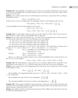 161
FUNDAMENTALS OF PROBABILITY
Example 5.53: The probability of A living for next 10 years is 1/4 and that of B living for next 10 years
is 1/2. Find the probability that (a) both be living for next 10 years and (b) at least one of them will be
living for next 10 years.
Solution: Let E1 and E2 be the events of A and B living for next 10 years, respectively. Then according to
the problem we have
P(E1) = 1/4 and P(E2) = 1/2.
(a) Since the two events are independent, the probability of both A and B living for next 10 years
= P(E1 and E2) = P(E1 ∩ E2) = P(E1). P(E2) = 1 1 1
. .
4 3 12
=
(b) The probability of one of them living for next 10 years
= P(E1 or E2) = P(E1 ∪ E2).
= P(E1) + P(E2) – P(E1 ∩ E2) =
1 1 1 6 1
.
4 3 12 12 2
+ − = =
Example 5.54: A can hit target 4 times in 5 shots, B can hit 3 times in 4 shots, and C can hit twice in 3
shots. They fire a volley. What is the probability that two shots hit?
Solution: Fire a volley means that all three, viz., A, B, and C fire once simultaneously to hit the target. If
two shots hit the target, then any one of the following events may happen:
(a) The event E1 of A and B hitting the target and C failing to hit
(b) The event E2 of B and C hitting the target and A failing to hit
(c) The event E3 of C and A hitting the target and B failing to hit
Now the chance of hitting by A = (4/5), by B = (3/4), and by C = (2/3). Therefore, the chance of not
hitting by A = 1 – (4/5) = (1/5); by B = 1 – (3/4) = (1/4); and by C = 1 – (2/3) = (1/3).
Hence, P(E1) = probability of A and B hitting and C not hitting
= (4/5).(3/4).(1/3) = (1/5).
Similarly, P(E2) = (3/4).(2/3).(1/5) = (1/10) and
P(E3) = (2/3).(4/5).(1/4) = (2/15).
Since E1, E2, and E3 are mutually exclusive events, required probability that two shots hit, that is, any
one of E1, E2, E3 may happen
= P(E1) + P(E2) + P(E2) = (1/5) + (1/10) + (2/15) = (13/30).
Example 5.55: The odds against a certain event are 5 to 3 and the odds in favour of another event,
independent of the former, are 7 to 5. Find the chance that at least one of the events will happen.
Solution: Let E1 and E2 be the events of happening of first and second events, respectively. Then according
to the problem we have
P(E1) = 3 3
5 3 8
=
+
and P(E2) = 7 7
7 5 12
=
+
.
The probability of not happening of these events are 1 – P(E1) 2 – (3/8) = 5/8 and 1 – P(E2) 1 – (7/12)
= 5/12, respectively.
The probability that none of these events will happen :
5 5 25
.
8 12 96
× =
The required probability of at least one of these events happening = 1 –
25 71
96 96
= .
Example 5.56: Three groups of children contain respectively 3 girls and 1 boy, 2 girls and 2 boys, and
1 girl and 3 boys. One child is selected at random from each group. Show that the chance that the three
selected consist of 1 girl and 2 boys is 13/32.
Solution: One child is selected at random from each group. These children (one girl and two boys) can
be selected in following three ways:
 