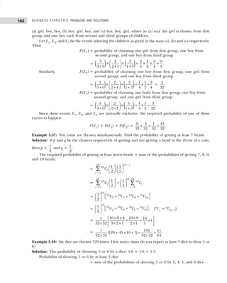 BUSINESS STATISTICS: PROBLEMS AND SOLUTIONS
162
(a) girl, boy, boy, (b) boy, girl, boy, and (c) boy, boy, girl, where in (a) way the girl is chosen from first
group and one boy each from second and third groups of children.
Let E1, E2, and E3 be the events selecting the children as given in the ways (a), (b) and (c) respectively.
Then
P(E1) = probability of choosing one girl from first group, one boy from
second group, and one boy from third group
= ( ) ( )
3 2 3 3 1 3 9
× × = × × =
3+1 2+1 1+3 4 2 4 3
 
 
 
.
Similarly, P(E2) = probability of choosing one boy from first group, one girl from
second group, and one boy from third group
= ( ) ( )
1 2 3 1 1 3
3 1 2 1 1 3 4 2 4
 
× × = × ×
 
+ + +
 
=
3
.
32
P(E3) = probability of choosing one body from first group, one boy from
second group, and one girl from third group
= ( ) ( )
1 2 1 1 1 3
.
3 1 2 1 1 3 4 2 32
 
× × = × =
 
+ + +
 
Since these events E1, E2, and E3 are mutually exclusive, the required probability of one of these
events to happen:
P(E1) + P(E2) + P(E2) = 9 3 1 13
.
32 32 32 32
+ + =
Example 5.57: Ten coins are thrown simultaneously. Find the probability of getting at least 7 heads.
Solution: If p and q be the chances respectively of getting and not getting a head in the throw of a coin,
then p = 1
2
and q = 1
2
.
The required probability of getting at least seven heads = sum of the probabilities of getting 7, 8, 9,
and 10 heads:
=
10 10
10
7
1 1
2 2
r r
r
r
C
−
=
   
   
   
∑
=
10 10
10
10 10
7 7
1 1
2 2
r
r r
r r
C C
= =
   
=
   
   
∑ ∑
=
10
10 10 10 10
7 3 9 10
1
2
C C C C
   
+ + +
   
 
=
10
10 10 10 10
2 8 1 9
1
,
2
C C C C
   
+ + +
   
 
[n
Cr = n
Cn– 1]
=
10 9 8 10 9
1 10
1
32 32 3 2 1 2 1 1
× × ×
 
+ + +
 
× × × ×
 
= 1 176 11
[120 45 10 1]
32 32 32 32 64
+ + + = =
× ×
.
Example 5.58: Six dice are thrown 729 times. How many times do you expect at least 3 dice to show 5 or
6?
Solution: The probability of throwing 5 or 6 by a dice: 1/6 + 1/6 = 1/3.
Probability of showing 5 or 6 by at least 3 dice
= sum of the probabilities of showing 5 or 6 by 3, 4, 5, and 6 dice
 