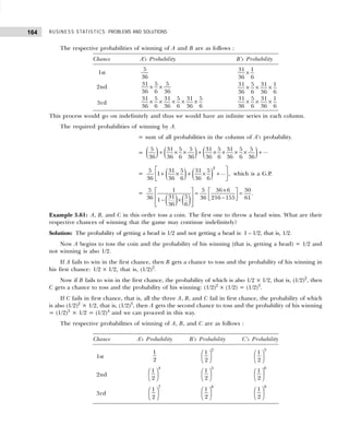 BUSINESS STATISTICS: PROBLEMS AND SOLUTIONS
164
The respective probabilities of winning of A and B are as follows :
Chance A’s Probability B’s Probability
1st
5
36
31 1
36 6
×
2nd
31 5 5
36 6 36
× × 31 5 31 1
36 6 36 6
× × ×
3rd
31 5 31 5 31 5
36 6 36 6 36 6
× × × × ×
31 5 31 1
36 6 36 6
× × ×
This process would go on indefinitely and thus we would have an infinite series in each column.
The required probabilities of winning by A.
= sum of all probabilities in the column of A’s probability.
= ( ) ( ) ( )
5 31 5 5 31 5 31 5 5 ...
36 36 6 36 36 6 36 6 36
+ × × + × × × × +
= ( ) ( )
2
5 31 5 31 5 ...
1 ,
36 36 6 36 6
 
+ × + × +
 
 
which is a G.P.
=
( ) ( )
5 1 5 36 6 30
31 5
36 36 216 155 61
1
36 6
×
   
= =
   
−
 
− ×
 
 
.
Example 5.61: A, B, and C in this order toss a coin. The first one to throw a head wins. What are their
respective chances of winning that the game may continue indefinitely?
Solution: The probability of getting a head is 1/2 and not getting a head is: 1 – 1/2, that is, 1/2.
Now A begins to toss the coin and the probability of his winning (that is, getting a head) = 1/2 and
not winning is also 1/2.
If A fails to win in the first chance, then B gets a chance to toss and the probability of his winning in
his first chance: 1/2 × 1/2, that is, (1/2)2
.
Now if B fails to win in the first chance, the probability of which is also 1/2 × 1/2, that is, (1/2)2
, then
C gets a chance to toss and the probability of his winning: (1/2)2
× (1/2) = (1/2)3
.
If C fails in first chance, that is, all the three A, B, and C fail in first chance, the probability of which
is also (1/2)2
× 1/2, that is, (1/2)3
, then A gets the second chance to toss and the probability of his winning
= (1/2)3
× 1/2 = (1/2)4
and we can proceed in this way.
The respective probabilities of winning of A, B, and C are as follows :
Chance A’s Probability B’s Probability C’s Probability
1st
1
2
2
1
2
 
 
 
3
1
2
 
 
 
2nd
4
1
2
 
 
 
5
1
2
 
 
 
6
1
2
 
 
 
3rd
7
1
2
 
 
 
8
1
2
 
 
 
9
1
2
 
 
 
 