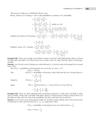 165
FUNDAMENTALS OF PROBABILITY
This process would go on indefinitely till one wins.
Hence, Chance of A winning = sum of all probabilities in column of A’s probability.
=
4 7
1 1 1 ...
2 2 2
   
+ + +
   
   
=
3 6
1 1 1 ...
1 ,
2 2 2
 
   
+ + +
 
   
   
 
which is a G.P.
= 3
1 1 1 1 1 8 4
1
2 2 2 7 7
1 1
1
8
2
         
= = × =
     
   
   
     
−
−
   
 
 
 
   
 
Similarly, the chance of B winning =
3 5
1 1 ...
2 2
   
+ +
   
   
=
2 3 6
3
1 1 1 1 1
...
+ 1+ + + = ,
2 2 2 4 1
1 -
2
 
       
 
       
     
   
 
 
 
 
= 1 8 2
× =
4 7 7
.
Similarly, chance of C winning =
6 6 9
1 1 1 ...
2 2 2
     
+ + +
     
     
=
3 3 6
3
1 1 1 1 4 1
...
1+ + + = =
2 2 2 8 7
1
1 –
2
 
       
 
       
     
   
 
 
 
 
.
Example 5.62: There are two bags, one of which contains 5 red and 7 white balls and the other 3 red and
12 white balls. One ball is to be drawn from one or other of the two bags. Find the chance of drawing a
red ball.
Solution: Let E be the event of taking out a white ball and A1, A2 be the events of choosing first or second
urns. Thus,
The P(A1) = probability of choosing first urn out of the two urns = 1/2.
P(A2) = 1/2 also.
Also P(E|A1) = probability of drawing a white ball from first urn, having chosen it
= 5 5
5 7 12
=
+
.
Similarly, P(E|A2) = 3 1
3 12 5
=
+
.
Again P(E) =
=
∑
2
1
( ) ( | )
i i
i
P A P E A = 1 1 3 2
( ). ( | ) ( ). ( | )
P A P E A P A P E A
+
=
1 5 1 1 37
. + . =
2 12 2 5 120
.
Example 5.63: There are three identical boxes containing respectively 1 white and 3 red balls, 2 white
and 1 red ball, 4 white and 3 red balls. One ball is chosen at random and two balls are drawn from it, if
the balls are white and red, what is the probability that they come from the second box?
Solution: Let E be the event of drawing two balls one of which is white and the other red. Let the events
of choosing 1st, 2nd, and 3rd boxes be A1, A2, A3, respectively. Then
P(A1) = probability of choosing 1st box out of three boxes =
1
3
P(A2) = P(A3) =
1
3
.
 