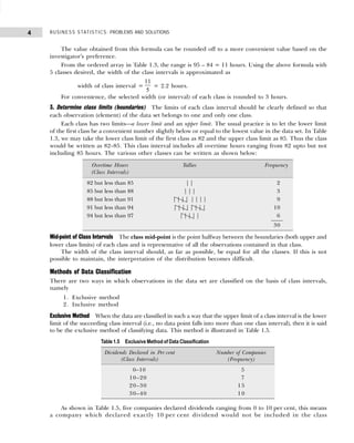 BUSINESS STATISTICS: PROBLEMS AND SOLUTIONS
4
The value obtained from this formula can be rounded off to a more convenient value based on the
investigator's preference.
From the ordered array in Table 1.3, the range is 95 – 84 = 11 hours. Using the above formula with
5 classes desired, the width of the class intervals is approximated as
width of class interval =
11
5
= 2.2 hours.
For convenience, the selected width (or interval) of each class is rounded to 3 hours.
3. Determine class limits (boundaries) The limits of each class interval should be clearly defined so that
each observation (element) of the data set belongs to one and only one class.
Each class has two limits—a lower limit and an upper limit. The usual practice is to let the lower limit
of the first class be a convenient number slightly below or equal to the lowest value in the data set. In Table
1.3, we may take the lower class limit of the first class as 82 and the upper class limit as 85. Thus the class
would be written as 82–85. This class interval includes all overtime hours ranging from 82 upto but not
including 85 hours. The various other classes can be written as shown below:
Mid-point of Class Intervals The class mid-point is the point halfway between the boundaries (both upper and
lower class limits) of each class and is representative of all the observations contained in that class.
The width of the class interval should, as far as possible, be equal for all the classes. If this is not
possible to maintain, the interpretation of the distribution becomes difficult.
Methods of Data Classification
There are two ways in which observations in the data set are classified on the basis of class intervals,
namely
1. Exclusive method
2. Inclusive method
Exclusive Method When the data are classified in such a way that the upper limit of a class interval is the lower
limit of the succeeding class interval (i.e., no data point falls into more than one class interval), then it is said
to be the exclusive method of classifying data. This method is illustrated in Table 1.5.
As shown in Table 1.5, five companies declared dividends ranging from 0 to 10 per cent, this means
a company which declared exactly 10 per cent dividend would not be included in the class
Overtime Hours Tallies Frequency
(Class Intervals)
82 but less than 85 | | 2
85 but less than 88 | | | 3
88 but less than 91 | | | | | | | | 9
91 but less than 94 | | | | | | | | 10
94 but less than 97 | | | | | 6
30
Table 1.5 Exclusive Method of Data Classification
Dividends Declared in Per cent Number of Companies
(Class Intervals) (Frequency)
0–10 5
10–20 7
20–30 1 5
30–40 1 0
 