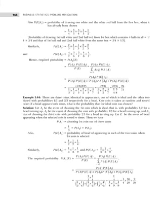 BUSINESS STATISTICS: PROBLEMS AND SOLUTIONS
166
Also P(E|A1) = probability of drawing one white and the other red ball from the first box, when it
has already been chosen
=
1 3 3 1 1
× + × =
4 3 4 3 2
.
[Probability of drawing 1st ball white and 2nd ball red from 1st box which contains 4 balls in all = 1/
4 × 3/4 and that of 1st ball red and 2nd ball white from the same box = 3/4 × 1/3].
Similarly, P(E|A2) =
2 1 1 2 2
× + × =
3 2 3 2 3
and P(E|A2) =
4 3 3 4 4
× + + =
7 6 7 6 7
.
Hence, required probability = P(A2|E)
=
2 2 2 2
3
1
( ). ( | ) ( ). ( | )
=
( ) ( ) ( | )
t i
i
P A P E A P A P E A
P E A A P E A
=
∑
= 2 2
1 1 2 2 3 1
( ) ( | )
( ) ( | ) ( ) | ) ( ) ( | )
P A P E A
P A P E A P A P E A P A P E A
+ +
=
(1/3)(2/2) (2/3) (2/3) 28
= = =
1 1 1 2 1 4 1 2 4 7 3 73
× + × + × + +
3 2 3 2 3 7 2 2 7 4 8
Example 5.64: There are three coins, identical in appearance, one of which is ideal and the other two
biased with probabilities 1/3 and 2/3 respectively for a head. One coin is taken at random and tossed
twice; if a head appears both times, what is the probability that the ideal coin was chosen?
Solution: Let A1 be the event of choosing the 1st coin which is ideal, that is, with probability 1/2 for a
head turning up, A2 be the event of choosing the coin with probability 1/3 for a head turning up, and A3
that of choosing the third coin with probability 2/3 for a head turning up. Let E be the event of head
appearing when the selected coin is tossed w times. Then we have
P(A1) = choosing 1st coin out of three coins
= 1
3
= P(A2) = P(A3).
Also, P(E|A1) = probability of head of appearing in each of the two tosses when
1st coin is selected
=
1 1 1
2 2 4
× = .
Similarly, P(E|A2) =
1 1 1
3 2 9
× = and P(E|A2) = 2 2 4
3 3 9
× = .
The required probability P(A1|E) =
1 1 1 1
3
1
.( ) ( | ) ( ) ( | )
=
( ) ( ) ( | )
i i
i
P A P E A P A P E A
P E P A P E A
=
∑
,
=
1 1
1 2 2 2 2
( ) ( | )
( ) ( | ) ( ) ( | ) ( ) ( | )
P A P E A
P A P E A P A P E A P A P E A
+ +
=
( ) ( ) ( )
1 1 1
1 36 9
3 4 4
1 1 4
1 1 1 1 1 4 4 29 29
4 9 9
3 4 3 9 3 0
×
= = × =
+ +
× + × + ×
.
 