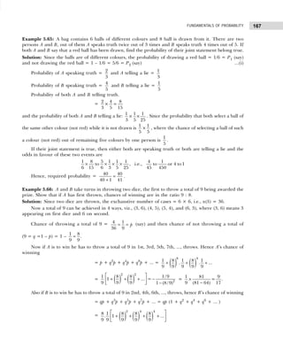 167
FUNDAMENTALS OF PROBABILITY
Example 5.65: A bag contains 6 balls of different colours and 8 ball is drawn from it. There are two
persons A and B, out of them A speaks truth twice out of 3 times and B speaks truth 4 times out of 5. If
both A and B say that a red ball has been drawn, find the probability of their joint statement belong true.
Solution: Since the balls are of different colours, the probability of drawing a red ball = 1/6 = P1 (say)
and not drawing the red ball = 1 – 1/6 = 5/6 = P2 (say) ...(i)
Probability of A speaking truth = 2
3
and A telling a lie = 1
3
Probability of B speaking truth =
4
5
and B telling a lie =
1
5
Probability of both A and B telling truth.
=
2 4 8
× =
3 5 15
and the probability of both A and B telling a lie: 1 1 1
× ×
3 5 25
. Since the probability that both select a ball of
the same other colour (not red) while it is not drawn is
1 1
×
5 5
, where the chance of selecting a ball of such
a colour (not red) out of remaining five colours by one person is
1
5
.
If their joint statement is true, then either both are speaking truth or both are telling a lie and the
odds in favour of these two events are
1 8 5 1 1 1 4 1
to , i.e., to or 4 to1
6 15 6 3 5 25 45 450
× × × ×
Hence, required probability = 40 40
40 1 41
=
+
.
Example 5.66: A and B take turns in throwing two dice, the first to throw a total of 9 being awarded the
prize. Show that if A has first thrown, chances of winning are in the ratio 9 : 8.
Solution: Since two dice are thrown, the exchaustive number of cases = 6 × 6, i.e., n(S) = 36.
Now a total of 9 can be achieved in 4 ways, viz., (3, 6), (4, 5), (5, 4), and (6, 3), where (3, 6) means 3
appearing on first dice and 6 on second.
Chance of throwing a total of 9 = 4 1
36 9
p
= = (say) and then chance of not throwing a total of
(9 = q =1 – p) = 1 –
1 8
.
9 9
=
Now if A is to win he has to throw a total of 9 in 1st, 3rd, 5th, 7th, ..., throws. Hence A’s chance of
winning
= p + q2
p + q4
p + q8
p + ... = ( ) ( )
8 4
1 8 1 8 1
. . ...
9 9 9 9 9
+ + +
= ( ) ( )
2 2
2
1 8 8 1/9
1 ... =
9 9 9 1 (8/9)
 
+ + + −
 
−
 
=
1 81 9
=
9 (81 64) 17
×
−
.
Also if B is to win he has to throw a total of 9 in 2nd, 4th, 6th, ..., throws, hence B’s chance of winning
= qp + q3
p + q5
p + q7
p + ... = qp (1 + q2
+ q4
+ q6
+ ... )
= ( ) ( ) ( )
2 4 4
8 1 8 8 8
. 1 ...
9 9 9 9 9
 
+ + + +
 
 
 