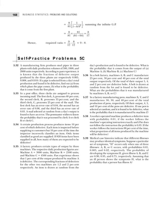 BUSINESS STATISTICS: PROBLEMS AND SOLUTIONS
168
= 2
8 1
,
81 1 8/9
 
 
−
 
summing the infinite G.P.
=
8 81 8
=
81 (81 64) 17
×
−
Hence, required ratio = 9 8
:
17 17
= 9 : 8.
S e l f-P r a c t i c e P r o b l e m s 5C
5.32 A manufacturing firm produces steel pipes in three
plants with daily production volumes of 500, 1000, and
2000 units respectively. According to past experience, it
is known that the fractions of defective output
produced by the three plants are respectively 0.005,
0.008, and 0.010. If a pipe is selected from a day’s total
production and found to be defective, find out (a) from
which plant the pipe comes, (b) what is the probability
that it come from the first plant.
5.33 In a post office, three clerks are assigned to process
incoming mail. The first clerk, A, processes 40 per cent;
the second clerk, B, processes 35 per cent; and the
third clerk, C, processes 25 per cent of the mail. The
first clerk has an error rate of 0.04, the second has an
error rate of 0.06, and the third has an error rate of
0.03. A mail selected at random from a day’s output is
found to have an error. The postmaster wishes to know
the probability that it was processed by clerk A or clerk
B or clerk C.
5.34 A certain production process produces items 10 per
cent of which defective. Each item is inspected before
supplying to customers but 10 per cent of the time the
inspector incorrectly classifies an item. Only items
classified as good are supplied. If 820 items have been
supplied in all, how many of them are expected to be
defective?
5.35 A factory produces certain types of output by three
machines. The respective daily production figures are:
Machine A = 3000 units; Machine B = 2500 units;
and Machine C = 4500 units. Past experience shows
that 1 per cent of the output produced by machine A
is defective. The corresponding fractions of defectives
for the other two machines are 1.2 and 2 per cent
respectively. An item is drawn at random from the
day’s production and is found to be defective. What is
the probability that it comes from the output of (a)
Machine A; (b) Machine B; (c) Machine C?
5.36 In a bolt factory, machines A, B, and C manufacture
25 per cent, 30 per cent and 40 per cent of the total
output respectively. Of the total of their output 5, 4,
and 2 per cent are defective bolts. A bolt is drawn at
random from the lot and is found to be defective.
What are the probabilities that it was manufactured
by machines A, B, or C?
5.37 In a factory manufacturing pens, machines X, Y, and Z
manufacture 30, 30, and 40 per cent of the total
production of pens, respectively. Of their output, 4, 5,
and 10 per cent of the pens are defective. If one pen is
selected at random, and it is found to be defective, what
is the probability that it is manufactured by machine Z?
5.38 A worker-operated machine produces a defective item
with probability 0.01, if the worker follows the
machine’s operating instruction exactly and if he does
not follow the instruction the probability is 0.03. If the
worker follows the instructions 90 per cent of the time,
what proportion of all items produced by the machine
will be defective?
5.39 Medical case histories indicate that different illnesses
may produce identical symptoms. Suppose a particular
set of symptoms, “H” occurs only when one of three
illnesses: A, B, or C occurs, with probabilities 0.01,
0.005, and 0.02, respectively. The probability of
developing the symptoms H, given illness A, B, and C
are 0.90, 0.95, and 0.75, respectively. Assuming that
an ill person shows the symptoms H, what is the
probability that a person has illness A?
 