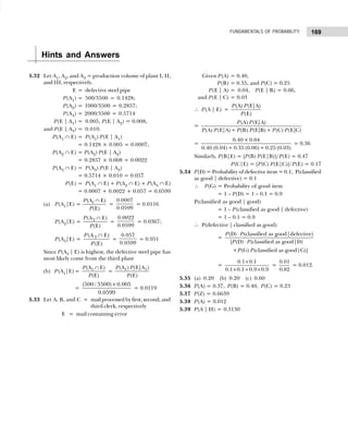 169
FUNDAMENTALS OF PROBABILITY
5.32 Let A1, A2, and A3 = production volume of plant I, II,
and III, respectively.
E = defective steel pipe
P(A1) = 500/3500 = 0.1428;
P(A2) = 1000/3500 = 0.2857;
P(A3) = 2000/3500 = 0.5714
P(E | A1) = 0.005, P(E | A2) = 0.008,
and P(E | A3) = 0.010.
P(A1 ∩ E) = P(A1) P(E | A1)
= 0.1428 × 0.005 = 0.0007;
P(A2 ∩ E) = P(A2) P(E | A2)
= 0.2857 × 0.008 = 0.0022
P(A3 ∩ E) = P(A3) P(E | A3)
= 0.5714 × 0.010 = 0.057
P(E) = P(A1 ∩ E) + P(A2 ∩ E) + P(A3 ∩ E)
= 0.0007 + 0.0022 + 0.057 = 0.0599
(a) P(A1|E) = 1
(A E)
(E)
P
P
∩
=
0.0007
0.0599
= 0.0116
P(A2|E) = 2
(A E)
(E)
P
P
∩
=
0.0022
0.0599
= 0.0367;
P(A3|E) = 3
(A E)
(E)
P
P
∩
=
0.057
0.0599
= 0.951
Since P(A3 | E) is highest, the defective steel pipe has
most likely come from the third plant
(b) P(A1|E) = 1
(A E)
(E)
P
P
∩
= 1 1
(A ) (E|A )
(E)
P P
P
=
(500 / 3500) 0.005
0.0599
×
= 0.0119
5.33 Let A, B, and C = mail processed by first, second, and
third clerk, respectively
E = mail containing error
Given P(A) = 0.40,
P(B) = 0.35, and P(C) = 0.25
P(E | A) = 0.04, P(E | B) = 0.06,
and P(E | C) = 0.03
∴ P(A | E) =
(A) (E|A)
(E)
P P
P
=
(A) (E|A)
(A) (E|A)+ (B) (E|B)+ (C) (E|C)
P P
P P P P P P
=
0.40× 0.04
0.40 (0.04)+ 0.35 (0.06)+ 0.25 (0.03)
= 0.36
Similarly, P(B|E) = [P(B) P(E|B)]/P(E) = 0.47
P(C|E) = [P(C) P(E|C)]/P(E) = 0.17
5.34 P(D) = Probability of defective item = 0.1; P(classified
as good | defective) = 0.1
∴ P(G) = Probability of good item
= 1 – P(D) = 1 – 0.1 = 0.9
P(classified as good | good)
= 1 – P(classified as good | defective)
= 1 – 0.1 = 0.9
∴ P(defective | classified as good)
=
(D) (classified as good|defective)
[ (D) (classified as good|D)
+ (G) (classified as good|G)]
P P
P P
P P
⋅
⋅
=
0.1 0.1
0.1 0.1 0.9 0.9
×
× + ×
=
0.01
0.82
= 0.012.
5.35 (a) 0.20 (b) 0.20 (c) 0.60
5.36 P(A) = 0.37, P(B) = 0.40, P(C) = 0.23
5.37 P(Z) = 0.6639
5.38 P(A) = 0.012
5.39 P(A | H) = 0.3130
Hints and Answers
 