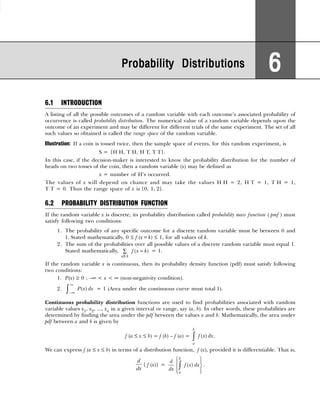 6.1 INTRODUCTION
A listing of all the possible outcomes of a random variable with each outcome’s associated probability of
occurrence is called probability distribution. The numerical value of a random variable depends upon the
outcome of an experiment and may be different for different trials of the same experiment. The set of all
such values so obtained is called the range space of the random variable.
Illustration: If a coin is tossed twice, then the sample space of events, for this random experiment, is
S = {H H, T H, H T, T T}.
In this case, if the decision-maker is interested to know the probability distribution for the number of
heads on two tosses of the coin, then a random variable (x) may be defined as
x = number of H’s occurred.
The values of x will depend on chance and may take the values H H = 2, H T = 1, T H = 1,
T T = 0. Thus the range space of x is {0, 1, 2}.
6.2 PROBABILITY DISTRIBUTION FUNCTION
If the random variable x is discrete, its probability distribution called probability mass function ( pmf ) must
satisfy following two conditions:
1. The probability of any specific outcome for a discrete random variable must be between 0 and
1. Stated mathematically, 0 ≤ f (x=k) ≤ 1, for all values of k.
2. The sum of the probabilities over all possible values of a discrete random variable must equal 1.
Stated mathematically,
all
( )
k
f x k
=
∑ = 1.
If the random variable x is continuous, then its probability density function (pdf) must satisfy following
two conditions:
1. P(x) ≥ 0 ; –∞ < x < ∞ (non-negativity condition).
2.
∞
−∞
∫ ( )
P x dx = 1 (Area under the continuous curve must total 1).
Continuous probability distribution functions are used to find probabilities associated with random
variable values x1, x2, ..., xn in a given interval or range, say (a, b). In other words, these probabilities are
determined by finding the area under the pdf between the values a and b. Mathematically, the area under
pdf between a and b is given by
f (a ≤ x ≤ b) = f (b) – f (a) = ( )
b
a
f x dx
∫ .
We can express f (a ≤ x ≤ b) in terms of a distribution function, f (x), provided it is differentiable. That is,
d
dx
{ f (x)} = ( )
b
a
d
f x dx
dx
 
 
 
 
 
∫ .
Probability Distributions
Probability Distributions
Probability Distributions
Probability Distributions
Probability Distributions 6
6
6
6
6
 