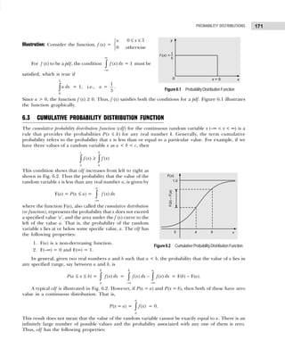 171
PROBABILITY DISTRIBUTIONS
Illustration: Consider the function, f (x) =
0 5
0 otherwise
a x
≤ ≤



For f (x) to be a pdf, the condition
∞
−∞
∫ ( ) = 1
f x dx must be
satisfied, which is true if
5
0
a dx
∫ = 1, i.e., a =
1
5
.
Since a > 0, the function f (x) ≥ 0. Thus, f (x) satisfies both the conditions for a pdf. Figure 6.1 illustrates
the function graphically.
6.3 CUMULATIVE PROBABILITY DISTRIBUTION FUNCTION
The cumulative probability distribution function (cdf) for the continuous random variable x (–∞ < x < ∞) is a
rule that provides the probabilities P(x ≤ k) for any real number k. Generally, the term cumulative
probability refers to the probability that x is less than or equal to a particular value. For example, if we
have three values of a random variable x as a < b < c, then
( ) ( )
c b
a a
f x f x
≥
∫ ∫
This condition shows that cdf increases from left to right as
shown in Fig. 6.2. Thus the probability that the value of the
random variable x is less than any real number a, is given by
F(a) = P(x ≤ a) =
−∞
∫ ( )
a
f x dx
where the function F(a), also called the cumulative distribution
(or function), represents the probability that x does not exceed
a specified value ‘a’, and the area under the f (x) curve to the
left of the value a. That is, the probability of the random
variable x lies at or below some specific value, a. The cdf has
the following properties:
1. F(a) is a non-decreasing function.
2. F(–∞) = 0 and F(∞) = 1.
In general, given two real numbers a and b such that a < b, the probability that the value of x lies in
any specified range, say between a and b, is
P(a ≤ x ≤ b) = ( )
b
a
f x dx
∫ =
−∞ −∞
−
∫ ∫
( ) ( )
b a
f x dx f x dx = F(b) – F(a).
A typical cdf is illustrated in Fig. 6.2. However, if P(x = a) and P(x = b), then both of these have zero
value in a continuous distribution. That is,
P(x = a) = ( )
a
a
f x
∫ = 0.
This result does not mean that the value of the random variable cannot be exactly equal to a. There is an
infinitely large number of possible values and the probability associated with any one of them is zero.
Thus, cdf has the following properties:
Figure6.1 ProbabilityDistributionFunction
Figure6.2 CumulativeProbabilityDistributionFunction
 