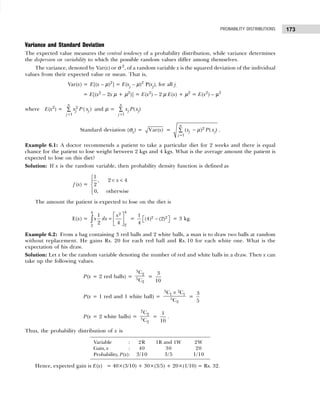 173
PROBABILITY DISTRIBUTIONS
Variance and Standard Deviation
The expected value measures the central tendency of a probability distribution, while variance determines
the dispersion or variability to which the possible random values differ among themselves.
The variance, denoted by Var(x) or σ 2
, of a random variable x is the squared deviation of the individual
values from their expected value or mean. That is,
Var(x) = E[(x – µ)2
] = E(xj – µ)2
P(xj), for all j.
= E[(x2
– 2x µ + µ2
)] = E(x2
) – 2 µ E(x) + µ2
= E(x2
) – µ2
where E(x2
) = 2
1
( )
n
j
j
j
x P x
=
∑ and µ =
1
( )
n
j j
j
x P x
=
∑
Standard deviation (σx) = Var( )
x = 2
1
( ) ( )
n
j j
j
x P x
=
−
∑ µ .
Example 6.1: A doctor recommends a patient to take a particular diet for 2 weeks and there is equal
chance for the patient to lose weight between 2 kgs and 4 kgs. What is the average amount the patient is
expected to lose on this diet?
Solution: If x is the random variable, then probability density function is defined as
f (x) =
1
, 2 4
2
0, otherwise
x

< <




The amount the patient is expected to lose on the diet is
E(x) =
4
4 2
2
2
1
2 4
x
x dx
 
=  
 
∫ = 2 2
1
(4) (2)
4
 
−
  = 3 kg.
Example 6.2: From a bag containing 3 red balls and 2 white balls, a man is to draw two balls at random
without replacement. He gains Rs. 20 for each red ball and Rs. 10 for each white one. What is the
expectation of his draw.
Solution: Let x be the random variable denoting the number of red and white balls in a draw. Then x can
take up the following values.
P(x = 2 red balls) =
3
2
5
2
C
C
=
3
10
P(x = 1 red and 1 white ball) =
3 2
1 1
5
2
C C
C
×
=
3
5
P(x = 2 white balls) =
2
2
5
2
C
C
=
1
10
.
Thus, the probability distribution of x is
Hence, expected gain is E(x) = 40×(3/10) + 30×(3/5) + 20×(1/10) = Rs. 32.
Variable : 2R 1R and 1W 2W
Gain, x : 40 30 20
Probability, P(x): 3/10 3/5 1/10
 