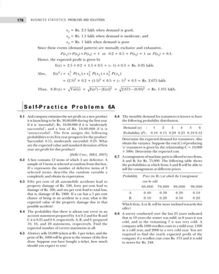 BUSINESS STATISTICS: PROBLEMS AND SOLUTIONS
176
x1 = Rs. 2.5 lakh when demand is good,
x2 = Rs. 1.5 lakh when demand is moderate, and
x3 = Rs. 1 lakh when demand is poor.
Since these events (demand pattern) are mutually exclusive and exhaustive,
P(x1)+P(x2)+P(x3) = 1 or 0.2 + 0.5 + P(x3) = 1 or P(x3) = 0.3.
Hence, the expected profit is given by
E(x) = 2.5 × 0.2 + 1.5 × 0.5 + (– 1) × 0.3 = Rs. 0.95 lakh.
Also, E(x2
) = x P x x P x x P x
1
2
1 2
2
2 3
2
3
( ) ( ) ( )
+ +
= (2.5)2
× 0.2 + (1.5)2
× 0.5 + (– 1)2
× 0.3 = Rs. 2.675 lakh.
Thus, S.D.(x) = Var( )
x = 2 2
E( ) [E( )]
x x
− = 2
2.675 (0.95)
− = Rs. 1.331 lakh.
S e l f-P r a c t i c e P r o b l e m s 6A
6.1 Anil company estimates the net profit on a new product
it is launching to be Rs. 30,00,000 during the first year
if it is ‘successful’; Rs. 10,00,000 if it is ‘moderately
successful’; and a loss of Rs. 10,00,000 if it is
‘unsuccessful’. The firm assigns the following
probabilities to its first year prospects for the product:
Successful: 0.15, moderately successful: 0.25. What
are the expected value and standard deviation of first
year net profit for this product?
[Delhi Univ., MBA, 2003]
6.2 A box contains 12 items of which 3 are defective. A
sample of 3 items is selected at random from this box.
If x represents the number of defective items of 3
selected items, describe the random variable x
completely and obtain its expectation.
6.3 Fifty per cent of all automobile accidents lead to
property damage of Rs. 100, forty per cent lead to
damage of Rs. 500, and ten per cent lead to total loss,
that is, damage of Rs. 1800. If a car has a 5 per cent
chance of being in an accident in a year, what is the
expected value of the property damage due to that
possible accident?
6.4 The probability that there is atleast one error in an
account statement prepared by A is 0.2 and for B and
C it is 0.25 and 0.4, respectively. A, B, and C prepared
10, 16, and 20 statements, respectively. Find the
expected number of correct statements in all.
6.5 A lottery sells 10,000 tickets at Rs. 1 per ticket, and the
prize of Rs. 5000 will be given to the winner of the first
draw. Suppose you have bought a ticket, how much
should you expect to win?
6.6 The monthly demand for transistors is known to have
the following probability distribution.
Demand (n) : 1 2 3 4 5 6
Probability (P) : 0.10 0.15 0.20 0.25 0.18 0.12
Determine the expected demand for transistors. Also
obtain the variance. Suppose the cost (C) of producing
‘n’ transistors is given by the relationship C = 10,000
+ 500n. Determine the expected cost.
6.7 A consignment of machine parts is offered to two firms,
A and B, for Rs. 75,000. The following table shows
the probabilities at which firms A and B will be able to
sell the consignment at different prices.
Probability Price (in Rs.) at which the Consignment
can be sold
60,000 70,000 80,000 90,000
A 0.40 0.30 0.20 0.10
B 0.10 0.20 0.50 0.20
Which firm, A or B, will be more inclined towards this
offer?
6.8 A survey conducted over the last 25 years indicated
that in 10 years the winter was mild, in 8 years it was
cold, and in the remaining 7 it was very cold. A
company sells 1000 woollen coats in a mild year, 1300
in a cold year, and 2000 in a very cold year. You are
required to find the yearly expected profit of the
company if a woollen coat costs Rs. 173 and it is sold
to stores for Rs. 248.
 