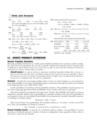 177
PROBABILITY DISTRIBUTIONS
Hints and Answers
6.1 x : 3 1 – 1
P(x) : 0.15 0.25 1 – 0.15 – 0.25 = 0.60
E(x) = Rs. 0.10 million, Var (x) = Rs. 2.19 million, and
σx = Rs. 1.48 million.
6.2 x : 0 1 2 3
P(x) : 27/64 27/64 9/64 1/64;
E(x) = 0.75
6.3 x : 100 500 1,800
P(x) : 0.50 0.40 0.10
E(x) = Rs. 430; 0.5 E(x) = Rs. 215
6.4 P(A) = 0.2; P(B) = 0.25; P(C) = 0.4; and (A)
P =
0.8; (B)
P = 0.75; (C)
P = 0.6
E (x) = 1 2 3
(A) + (B)+ (C)
x P x P x P = 32
6.5 P(Win) =
9999
10,000
and
1
1000
E(x) = – 1 ×
9999
10,000
+ 4999 ×
1
1000
= Rs. 3.9991
6.6 Expected demand for transistors,
E(n) = Σ np = 3.62
E (C) = (10,000 + 500n) = 10,000 + 50 E(n)
= Rs. 11,810.
6.7 EMV (A) = 6 × 0.4 + 7 × 0.3 + 8 × 0.2 + 9 × 0.1
= Rs. 70,000.
EMV (B) = 6 × 0.1 + 7 × 0.2 + 8 × 0.5 + 9 × 0.2
= Rs. 78,000.
Firm B will be more inclined towards the offer.
6.8 State of Nature Mild Cold Very Cold
Probability 0.40 0.32 0.28
P(x) of coat sale 1000 1300 2000
Profit, x 1000× 1300× 2000×
(248 – 173) (248 – 173) (248 – 173)
E(Profit) = Rs. 1,03,200
6.5 DISCRETE PROBABILITY DISTRIBUTIONS
Binomial Probability Distribution
Binomial probability distribution is a widely used probability distribution for a discrete random variable.
For each trial of an experiment, there are only two possible complementary (mutually exclusive) outcomes such
as defective or good, head or tail, zero or one, boy or girl. In such cases the outcome of interest is
referred to as a ‘success’ and the other as a ‘failure’.
Bernoulli process: It is a process wherein an experiment is performed repeatedly, yielding either a success or a
failure in each trial and where there is absolutely no pattern in the occurrence of successes and failures. That is,
the occurrence of a success or a failure in a particular trial does not affect, and is not affected by, the outcomes in
any previous or subsequent trials. The trials are independent.
Illustration: Consider the coin tossing problem where 3 coins are tossed. Suppose we are interested to
know the probability of two heads. The possible sequence of outcomes involving two heads can be obtained
in the following three ways: HHT, HTH, THH.
Let the probability of a head be p and the probability of tail be q. The probability of each sequence can
be written as ppq pqp qpp. Each of these probabilities can be written as p2
q, they are all equal.
Since three sequences correspond to the same event ‘2 heads’, the probability of 2 heads in 3 tosses is
obtained by using the addition rule of probabilities for mutually exclusive events. Since the probability of
each sequence is same, we can multiply p2
q (probability of one sequence) by 3 (number of possible sequences
or orderings of 2 heads). Hence,
P(2 heads) = 3p2
q = 3
C2 p2
q.
Since events H and T are equally likely and mutually exclusive, p = 0.5 and q = 0.5 for a toss of the
coin. Thus, the probability of 2 heads in 3 tosses is
P(x = 2 heads) = 3
C2 (0.5)2
(0.5) = 3 (0.25) (0.5) = 0.375.
Binomial Probability Function In general, for a binomial random variable. x the probability of success
(occurrence of desired outcome) r number of times in n independent trials, regardless of their order of
occurrence, is given by the formula:
 