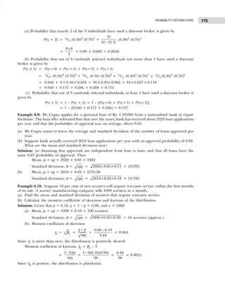 179
PROBABILITY DISTRIBUTIONS
(a) Probability that exactly 2 of the 9 individuals have used a discount broker is given by
P(x = 2) = 9
2
C (0.30)2
(0.70)7
=
9!
(9 2)! 2!
−
(0.30)2
(0.70)7
=
9 8
2
×
× 0.09 × 0.082 = 0.2656.
(b) Probability that out of 9 randomly selected individuals not more than 3 have used a discount
broker is given by
P(x ≤ 3) = P(x =0) + P(x =1) + P(x=2) + P(x=3)
= 9
0
C (0.30)0
(0.70)9
+ 9
1
C (0.30) (0.70)8
+ 9
2
C (0.30)2
(0.70)7
+ 9
3
C (0.30)3
(0.70)6
= 0.040 + 9× 0.30×0.058 + 36×0.09×0.082 + 84×0.027×0.118
= 0.040 + 0.157 + 0.266 + 0.268 = 0.731.
(c) Probability that out of 9 randomly selected individuals, at least 3 have used a discount broker is
given by
P(x ≥ 3) = 1 – P(x < 3) = 1 – [P(x=0) + P(x=1) + P(x= 2)]
= 1 – [0.040 + 0.157 + 0.266] = 0.537.
Example 6.9: Mr Gupta applies for a personal loan of Rs. 1,50,000 from a nationalised bank to repair
his house. The loan offer informed him that over the years, bank has received about 2920 loan applications
per year and that the probability of approval was, on average, above 0.85.
(a) Mr Gupta wants to know the average and standard deviation of the number of loans approved per
year.
(b) Suppose bank actually received 2654 loan applications per year with an approval probability of 0.82.
What are the mean and standard deviation now?
Solution: (a) Assuming that approvals are independent from loan to loan, and that all loans have the
same 0.85 probability of approval. Then
Mean, µ = np = 2920 × 0.85 = 2482
Standard deviation, σ = npq = 2920 0.85 0.15
× × = 19.295.
(b) Mean, µ = np = 2654 × 0.82 = 2176.28
Standard deviation, σ = npq = 2654 0.82 0.18
× × = 19.792.
Example 6.10: Suppose 10 per cent of new scooters will require warranty service within the first months
of its sale. A scooter manufacturing company sells 1000 scooters in a month,
(a) Find the mean and standard deviation of scooters that require warranty service.
(b) Calculate the moment coefficient of skewness and kurtosis of the distribution.
Solution: Given that p = 0.10, q = 1 – p = 0.90, and n = 1000
(a) Mean, µ = np = 1000 × 0.10 = 100 scooters
Standard deviation, σ = npq = 1000 0.10 0.90
× × = 10 scootors (approx.).
(b) Moment coefficient of skewness
γ1 = 1
β =
q p
npq
−
=
0.90 – 0.10
9.48
= 0.084.
Since γ1 is more than zero, the distribution is positively skewed.
Moment coefficient of kurtosis, γ2 = β2 – 3
=
1 6 pq
npq
−
=
1 6(0.10)(0.90)
90
−
=
0.46
90
= 0.0051.
Since γ2 is positive, the distribution is platykurtic.
 