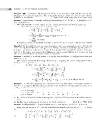 BUSINESS STATISTICS: PROBLEMS AND SOLUTIONS
180
Example 6.11: The incidence of occupational disease in an industry is such that the workers have
20 per cent chance of suffering from it. What is the probability that out of 6 workers 4 or more will come
in contact of the disease? [Lucknow Univ., MBA, 1998; Delhi Univ., MBA, 2002]
Solution: The probability of a worker suffering from the disease is p = 20/100 = 1/5. Therefore q = 1 –
p = 1 – (1/5) = 4/5.
The probability of 4 or more, that is, 4, 5, or 6 coming in contact of the disease is given by
P (x ≥ 4) = P (x = 4) + P (x = 5) + P (x = 6)
= 6
4
6
5
6
4
C C C
1
5
4
5
1
5
4
5
1
5
4 2 5 6
F
HG I
KJ F
HG I
KJ +
F
HG I
KJ F
HG I
KJ +
F
HG I
KJ
=
15 16
15625
6 4
15625
1
15625
×
+
×
+ =
1
15625
(240 + 24 + 1)
=
265
15625
= 0.01695.
Hence the probability that out of 6 workers 4 or more will come in contact of the disease is 0.01695.
Example 6.12: A multiple-choice test contains 8 questions with 3 answers to each question (of which only
one is correct). A student answers each question by rolling a balanced dice and checking the first answer
if he gets 1 or 2, the second answer if he gets 3 or 4, and the third answer if he gets 5 or 6. To get a
distinction, the student must secure at least 75 per cent correct answers. If there is no negative marking,
what is the probability that the student secures a distinction?
Solution: Probability of a correct answer, p, is one in three so that p=1/3 and probability of wrong
answer is q = 2/3.
The required probability of securing a distinction (i.e., of getting the correct answer of at least 6 of
the 8 questions) is given by
P(x ≥ 6) = P(x = 6) + P(x = 7) + P(x = 8)
=
         
+ +
         
         
6 2 7 8
8 8 8
6 7 8
1 2 1 2 1
C C C
3 3 3 3 3
=
6 2 2
8 8 8
6 8
7
1 2 1 2 1
3 3 3 3 3
C C C
 
        
+ +
 
        
        
 
 
=
 
× + × +
 
 
1 4 2 1
28 8
729 9 9 9
=
1
729
(12.45 + 0.178 + 0.12) = 0.0196.
Example 6.13: The screws produced by a certain machine were checked by examining the number of
defectives in a sample of 12. The following table shows the distribution of 128 samples according to the
number of defective items they contained:
(a) Fit a binomial distribution and find the expected frequencies if the chance of machine being defective
is 0.5.
(b) Find the mean and standard deviation of the fitted distribution. [Delhi Univ., MBA, 2003]
Solution: (a) The probability of a defective screw is p = 1/2, and therefore q = 1 – p = 1/2; N = 128.
Since there are 8 terms, n = 7. Thus, the probability that the defective items are 0, 1, 2, . . ., 7 is given
by
( p + q)n
= pn
+ n
C1 pn – 1
q + n
C2 pn – 2
q2
+ ⋅⋅⋅ + n
C7 pn – 7
q7
or
7
1 1
2 2
 
+
 
 
=
           
+ + + ⋅⋅⋅ +
           
           
7 6 5 2 7
7 7 7
1 2 7
1 1 1 1 1 1
C C C
2 2 2 2 2 2
No. of defectives
in a sample of 12 : 0 1 2 3 4 5 6 7
No. of samples : 7 6 19 35 30 23 7 1 = 128
 