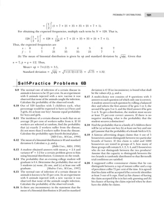 181
PROBABILITY DISTRIBUTIONS
=
7
1
2
 
 
 
(1 + 7 + 21 + 35 + 35 + 21 + 7 + 1).
For obtaining the expected frequencies, multiply each term by N = 128. That is,
128
7
1 1
2 2
 
+
 
 
= 128 ×
1
128
(1 + 7 + 21 + 35 + 35 + 21 + 7 + 1).
Thus, the expected frequencies are
x : 0 1 2 3 4 5 6 7
f : 1 7 21 35 35 21 7 1
(b) The mean of binomial distribution is given by np and standard deviation by npq . Given that
n = 7, p = q = 1/2. Thus,
Mean= np = 7×(1/2) = 3.5,
Standard deviation = npq = × ×
7 (1/ 2) (1/ 2) = 1.75 = 1.32.
S e l f-P r a c t i c e P r o b l e m s 6B
6.9 The normal rate of infection of a certain disease in
animals is known to be 25 per cent. In an experiment
with 6 animals injected with a new vaccine it was
observed that none of the animals caught the infection.
Calculate the probability of the observed result.
6.10 Out of 320 families with 5 children each, what
percentage would be expected to have (a) 2 boys and
3 girls, (b) at least one boy? Assume equal probability
for boys and girls.
6.11 The incidence of a certain disease is such that on an
average 20 per cent of workers suffer from it. If 10
workers are selected at random, find the probability
that (a) exactly 2 workers suffer from the disease,
(b) not more than 2 workers suffer from the disease.
Calculate the probability upto fourth decimal place.
[MD Univ., M.Com., 1998]
6.12 The mean of a binomial distribution is 40 and standard
deviation 6. Calculate n, p, and q.
[Delhi Univ., MBA, 1998]
6.13 A student obtained answers with mean µ = 2.4 and
variance σ2
= 3.2 for a certain problem given to him
using binomial distribution. Comment on the result.
6.14 The probability that an evening college student will
graduate is 0.4. Determine the probability that out of
5 students (a) none, (b) one, and (c) at least one will
graduate. [Madras Univ., M.Com., 1997]
6.15 The normal rate of infection of a certain disease in
animals is known to be 25 per cent. In an experiment
with 6 animals injected with a new vaccine it was
observed that none of the animals caught infection.
Calculate the probability of the observed result.
6.16 Is there any inconsistency in the statement that the
mean of a binomial distribution is 20 and its standard
deviation is 4? If no inconsistency is found what shall
be the values of p, q, and n.
6.17 A multi-choice test consists of 8 questions with 3
answers to each question (of which only one is correct).
A student answers each question by rolling a balanced
dice and selects the first answer if he gets 1 or 2, the
second if he gets 3 or 4, and the third answer if he gets
5 or 6. To get a distribution, the student must secure
at least 75 per cent correct answers. If there is no
negative marking, what is the probability that the
student secures a distinction?
6.18 Find the probability that in a family of 5 children there
will be (a) at least one boy (b) at least one boy and one
girl (assume that the probability of a female birth is 0.5).
6.19 A famous advertising slogan claims that 4 out of 5
housewives cannot distinguish between two particular
brands of butter. If this claim is valid and 5000
housewives are tested in groups of 5, how many of
these groups will contain 0, 1, 2, 3, 4, and 5 housewives
who do not distinguish between the two products?
Assume that the capacity to distinguish between the
two brands is randomly distributed so that Bernoulli
trial conditions are satisfied.
6.20 A supposed coffee connoisseur claims that he can
distinguish between a cup of instant coffee and a cup
of percolator coffee 75 per cent of the time. It is agreed
that his claim will be accepted if he correctly identifies
at least 5 out of 6 cups. Find (a) his chance of having
the claim accepted if he is in fact only guessing and (b)
his chance of having the claim rejected when he does
have the ability he claims.
 