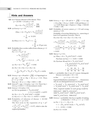 BUSINESS STATISTICS: PROBLEMS AND SOLUTIONS
182
Hints and Answers
6.9 Let P denote infection of the disease. Then
p = 25/100 = 1/4 and q = 3/4.
P(x = 0) = 6
C0
0 6
1 3
4 4
   
   
   
=
729
4096
6.10 (a) Given p = q = 1/2
P(boy = 2) = 5
C2 p2
q3
= 5
C2
2 3
1 1
2 2
   
   
   
=
5
16
or 31.25%
(b) P(boy ≥ 1) = 1 – 5
C0 q5
= 1 –
1
32
=
31
32
or 97 per cent.
6.11 Probability that a worker suffers from a disease, p = 1/
5 and q = 4/5.
P(x = r) = n
Cr qn – r
pr
= 10
Cr
10
1 4
5 5
r r
−
   
   
   
= 10
Cr
10
10
4
5
r
−
; r = 0, 1, 2, . . ., 10
(a) P(x = 2) = 10
C2
10 2
10
4
5
−
= 0.302
(b) P(x = 0) + P(x = 1) + P(x = 2)
=
10
1
5
( 10
C0 410
+ 10
C1 49
+ 10
C2 48
) = 0.678.
6.12 Given µ = np = 40 and σ = npq = 6. Squaring σ, we
get npq = 36 or 40q = 36 or q = 0.9. Then
p = 1 – q = 0.28.
Since np = 40 or n = 40/p = 40/0.1 = 400.
6.13 Given σ2
= npq = 3.2 and µ = np = 2.4. Then 2.4q =
3.2 or q =3.2/2.4 = 1.33 (inconsistent result)
6.14 Given p = 0.4 and q = 0.6
(a) P(x=no graduate) = 5
C0 (0.4) (0.6)5
= 1 × 1 × 0.0777 = 0.0777
(b) P(x = 1) = 5
C1 (0.4)1
(0.6)4
= 0.2592
(c) P(x ≥ 1) = 1 – P(x = 0) = 1 – 0.0777 = 0.9223
6.15 Probability of infection of disease = 25/100
= 0.25; q = 1 – p = 0.75.
The first term in the expansion of (q + p)n
=
6
3 1
4 4
 
+
 
 
is 6
C0
6
3
4
 
 
 
= 0.177, which is also the
required probability.
6.16 Given µ = np = 20 and σ = npq = 4 or npq
= 16 or 20q = 16 or q = 16/20 = 0.80 and then p = 1
– q = 0.20. Hence npq = 16 gives n = 16/pq = 16/(0.20
× 0.80) = 100.
6.17 Probability of correct answer, p = 1/3 and wrong
answer, q = 2/3.
Probability of securing distinction (i.e., answering at
least 6 of 8 questions correctly). That is,
P(x ≥ 6)= P(x = 6) + P(x = 7) + P(x = 8)
= 8
C6
6 2
1 2
3 3
   
   
   
+ 8
C7
7
1 2
3 3
   
   
   
+ 8
C8
8
1
3
 
 
 
=
6
1 4 1 2 1
28 8
3 9 3 3 9
   
× + × × +
   
   
=
1 129
729 9
×
= 0.019
6.18 Since p = q = 0.5,
(a) P(boy = 0) = 5
C0 (0.5)0
(0.5)5
= 0.031
P(at least one boy) = 1 – 0.031 = 0.969
(b) P(at least 1B and 1G) = 5
C1 (0.5)1
(0.5)4
+ 5
C2 (0.5)2
(0.5)3
+5
C3 (0.5)3
(0.5)2
+ 5
C4 (0.5)4
(0.5)
=
5 10 10 5
32 32 32 32
+ + + =
30
32
6.19 p = probability that 4 out of 5 cannot distinguish
between two brands = 4/5 = 0.8
so that q = 1 – p = 1/5 = 0.2
Expected distribution containing 0, 1, . . ., 5 housewives
who do not distinguish between two brands
= 5
C0 (0.2)5
+ 5
C1 (0.8) (0.2)4
+ 5
C2 (0.8)2
(0.2)3
+ 5
C3 (0.8)3
(0.2)2
+ 5
C4 (0.8)4
(0.2)1
+ 5
C5 (0.8)5
Thus, required number in each group would be
5000 (0.2)5
; 5000 5
C1 (0.8) (0.2)4
;
5000 5
C2 (0.8)2
(0.2)3
; 5000 5
C3 (0.8)3
(0.2)2
;
5000 5
C4 (0.8)4
(0.2); 5000 (0.8)5
6.20 Given p = probability that he is capable of making
a distinction = 0.75; q = 1 – p = 0.25
(a) P(x < 5) = 1 – P(x ≥ 5)
= 1 – [6
C5 (0.75)5
(0.25) + 6
C6 (0.75)6
]
= 1 – 0.534 = 0.466
(b) P(x ≥ 5) = 0.534
 