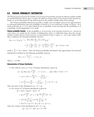 183
PROBABILITY DISTRIBUTIONS
6.6 POISSON PROBABILITY DISTRIBUTION
The Poisson process measures the number of occurrences of a particular outcome of a discrete random variable
in a predetermined time interval, space, or volume, for which an average number of occurrences of the outcome are
known or can be determined. In the Poisson process, the random variable values need counting.
The Poisson probability distribution provides a simple, easy-to-compute and accurate approximation
to a binomial distribution when the probability of success, p, is very small and n is large, so that µ = np is
small, preferably np > 7. It is often called the law of improbable events meaning that the probability, p, of
a particular event’s happening is very small.
Poisson probability function If the probability, p, of occurrence of an outcome of interest (i.e., success) in
each trial is very small, but the number of independent trials n is sufficiently large, then the average
number of times that an event occurs in a certain period of time or space, λ = np, is also small. Under
these conditions the binomial probability function
P(x = r) = n
Cr pr
qn – r
=
( 1)( 2) . . . ( 1)
!
n n n n r
r
− − − +
pr
qn – r
=
1 2 1
1 1 . . . 1 1 ;
!
n r
r
r
n n n r n
−
−
      
− − − −
      
      
λ λ
np = λ or p = λ/n
tends to
!
r
e
r
−λ
λ
for a fixed r. Thus, the Poisson probability distribution that approximates the binomial
distribution is defined by the following probability function:
P(x = r) =
!
r e
r
− λ
λ
, r = 0, 1, 2, . . .
where e = 2.7183.
Characteristics of Poisson Distribution
• The arithmetic mean, µ = E (x), of Poisson distribution is given by
µ = P( ) ,
!
x
e
x x x
x
−
=
∑ ∑
λλ
x = 1, 2, 3, . . . and x P(x) = 0 for x = 0
=
3
2 . . . . . .
2! ( 1)!
r
e e
e e
x
− −
− −
+ + + + +
−
λ λ
λ λ λ λ
λ λ
=
2 1
. ..
. ..
1
2! ( 1)!
r
e
x
−
−λ
 
+ + + + +
 
−
 
λ λ
λ λ = e e
−λ λ
λ = λ.
Thus, the mean of the distribution is µ = λ = np.
• The variance σ 2
of Poisson distribution is given by
σ2
= E(x2
) – [E(x)]2
= E(x2
) – λ2
= 2 2
!
x
e
x
x
−
−
∑
λλ
λ = 2
( 1)
!
x
x x x
e
x
− − +
−
∑
λ λ λ
=
2 1
2 2
( 2)! ( 1)!
x x
e e
x x
− −
− −
+ −
− −
∑ ∑
λ λ
λ λ
λ λ λ
= λ2
e–λ
eλ
+ λ e–λ
eλ
– λ2
= λ2
+ λ – λ2
= λ.
Thus, the variance of the distribution is σ 2
= λ = np.
µ2 = µ3 = λ and µ4 = λ + 3λ2
 