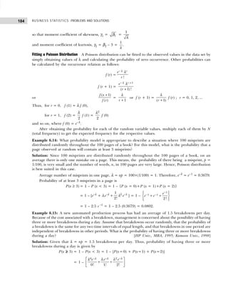 BUSINESS STATISTICS: PROBLEMS AND SOLUTIONS
184
so that moment coefficient of skewness, γ1 = 1
β =
1
λ
and moment coefficient of kurtosis, γ2 = β2 – 3 =
1
λ
.
Fitting a Poisson Distribution A Poisson distribution can be fitted to the observed values in the data set by
simply obtaining values of λ and calculating the probability of zero occurrence. Other probabilities can
be calculated by the recurrence relation as follows:
f (r) =
!
r
e
r
− λ λ
f (r + 1) =
1
( 1) !
r
e
r
− +
+
λ λ
or
( 1)
( )
f x
f r
+
=
1
r +
λ
or f (r + 1) =
( 1)
r +
λ
f (r) ; r = 0, 1, 2, ...
Thus, for r = 0, f (1) = λ f (0),
for r = 1, f (2) =
2
λ
f (1) =
2
2
λ
f (0)
and so on, where f (0) = e–λ
.
After obtaining the probability for each of the random variable values, multiply each of them by N
(total frequency) to get the expected frequency for the respective values.
Example 6.14: What probability model is appropriate to describe a situation where 100 misprints are
distributed randomly throughout the 100 pages of a book? For this model, what is the probability that a
page observed at random will contain at least 3 misprints?
Solution: Since 100 misprints are distributed randomly throughout the 100 pages of a book, on an
average there is only one mistake on a page. This means, the probability of there being a misprint, p =
1/100, is very small and the number of words, n, in 100 pages are very large. Hence, Poisson distribution
is best suited in this case.
Average number of misprints in one page, λ = np = 100×(1/100) = 1. Therefore, e–λ
= e–1
= 0.3679.
Probability of at least 3 misprints in a page is
P(x ≥ 3) = 1 – P (x < 3) = 1 – {P (x = 0)+P (x = 1)+P (x = 2)}
= 1 – [e–λ
+ λ e–λ
+
1
2!
λ2
e–λ
] = 1 –
1
1 1
2!
e
e e
−
− −
 
 
+ +
 
 
 
= 1 – 2.5 e –1
= 1 – 2.5 (0.3679) = 0.0802.
Example 6.15: A new automated production process has had an average of 1.5 breakdowns per day.
Because of the cost associated with a breakdown, management is concerned about the possibility of having
three or more breakdowns during a day. Assume that breakdowns occur randomly, that the probability of
a breakdown is the same for any two time intervals of equal length, and that breakdowns in one period are
independent of breakdowns in other periods. What is the probability of having three or more breakdowns
during a day? [HP Univ., MBA, 1995; Kumaon Univ., 1998]
Solution: Given that λ = np = 1.5 breakdowns per day. Thus, probability of having three or more
breakdowns during a day is given by
P(x ≥
≥
≥
≥
≥ 3) = 1 – P(x < 3) = 1 – [P(x= 0) + P(x=1) + P(x=2)]
= 1 –
2
0 –
0! 1! 2!
e e
e − −
 
+ +
 
 
λ λ
λ λ λ
λ
 