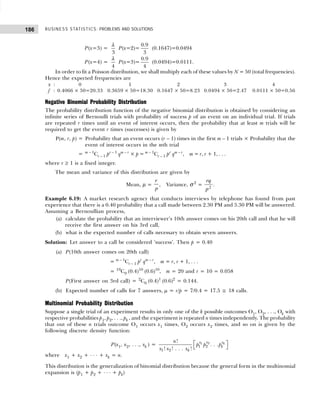 BUSINESS STATISTICS: PROBLEMS AND SOLUTIONS
186
P(x=3) =
3
λ
P(x=2)=
0.9
3
(0.1647)=0.0494
P(x=4) =
4
λ
P(x=3)=
0.9
4
(0.0494)=0.0111.
In order to fit a Poisson distribution, we shall multiply each of these values by N = 50 (total frequencies).
Hence the expected frequencies are
x : 0 1 2 3 4
f : 0.4066 × 50=20.33 0.3659 × 50=18.30 0.1647 × 50=8.23 0.0494 × 50=2.47 0.0111 × 50=0.56
Negative Binomial Probability Distribution
The probability distribution function of the negative binomial distribution is obtained by considering an
infinite series of Bernoulli trials with probability of success p of an event on an individual trial. If trials
are repeated r times until an event of interest occurs, then the probability that at least m trials will be
required to get the event r times (successes) is given by
P(m, r, p) = Probability that an event occurs (r – 1) times in the first m – 1 trials × Probability that the
event of interest occurs in the mth trial
= m – 1
Cr – 1 pr – 1
qm – r
× p = m – 1
Cr – 1 pr
qm – r
, m = r, r + 1, . . .
where r ≥ 1 is a fixed integer.
The mean and variance of this distribution are given by
Mean, µ =
r
p
, Variance, σ 2
=
rq
p2
.
Example 6.19: A market research agency that conducts interviews by telephone has found from past
experience that there is a 0.40 probability that a call made between 2.30 PM and 5.30 PM will be answered.
Assuming a Bernoullian process,
(a) calculate the probability that an interviewer’s 10th answer comes on his 20th call and that he will
receive the first answer on his 3rd call,
(b) what is the expected number of calls necessary to obtain seven answers.
Solution: Let answer to a call be considered ‘success’. Then p = 0.40
(a) P(10th answer comes on 20th call)
= m – 1
Cr – 1 pr
qm – r
, m = r, r + 1, . . .
= 19
C9 (0.4)10
(0.6)10
, m = 20 and r = 10 = 0.058
P(First answer on 3rd call) = 2
C0 (0.4)1
(0.6)2
= 0.144.
(b) Expected number of calls for 7 answers, µ = r/p = 7/0.4 = 17.5 ≅ 18 calls.
Multinomial Probability Distribution
Suppose a single trial of an experiment results in only one of the k possible outcomes O1, O2, . . ., Ok with
respective probabilities p1, p2, . . ., pk , and the experiment is repeated n times independently. The probability
that out of these n trials outcome O1 occurs x1 times, O2 occurs x2 times, and so on is given by the
following discrete density function:
P(x1, x2, . . ., xk ) =  
 
2
1
1 2
1 2
!
. . .
! ! . . . !
k
x
x x
k
k
n
p p p
x x x
where x1 + x2 + . . . + xk = n.
This distribution is the generalization of binomial distribution because the general form in the multinomial
expansion is (p1 + p2 + . . . + pk)
 