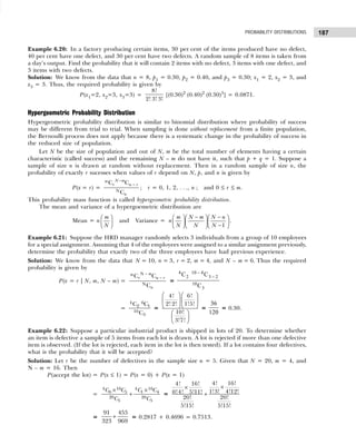 187
PROBABILITY DISTRIBUTIONS
Example 6.20: In a factory producing certain items, 30 per cent of the items produced have no defect,
40 per cent have one defect, and 30 per cent have two defects. A random sample of 8 items is taken from
a day’s output. Find the probability that it will contain 2 items with no defect, 3 items with one defect, and
3 items with two defects.
Solution: We know from the data that n = 8, p1 = 0.30, p2 = 0.40, and p3 = 0.30; x1 = 2, x2 = 3, and
x3 = 3. Thus, the required probability is given by
P(x1=2, x2=3, x3=3) =
8!
2! 3! 3!
[(0.30)2
(0.40)2
(0.30)3
] = 0.0871.
Hypergeometric Probability Distribution
Hypergeometric probability distribution is similar to binomial distribution where probability of success
may be different from trial to trial. When sampling is done without replacement from a finite population,
the Bernoulli process does not apply because there is a systematic change in the probability of success in
the reduced size of population.
Let N be the size of population and out of N, m be the total number of elements having a certain
characteristic (called success) and the remaining N – m do not have it, such that p + q = 1. Suppose a
sample of size n is drawn at random without replacement. Then in a random sample of size n, the
probability of exactly r sucesses when values of r depend on N, p, and n is given by
P(x = r) = N
C C
C
N m
m
r n r
n
−
−
; r = 0, 1, 2, . . ., n ; and 0 ≤ r ≤ m.
This probability mass function is called hypergeometric probability distribution.
The mean and variance of a hypergoemetric distribution are
Mean = n
m
N
 
 
 
and Variance =
1
m N m N n
n
N N N
− −
   
   
−
   
.
Example 6.21: Suppose the HRD manager randomly selects 3 individuals from a group of 10 employees
for a special assignment. Assuming that 4 of the employees were assigned to a similar assignment previously,
determine the probability that exactly two of the three employees have had previous experience.
Solution: We know from the data that N = 10, n = 3, r = 2, m = 4, and N – m = 6. Thus the required
probability is given by
P(x = r | N, m, N – m) =
N
N
C C
C
m
m
r n r
n
−
−
=
4
2 3
3
C C
C
10 4
2
10
−
−
=
4 6
2 1
10
3
C C
C
=
   
   
   
 
 
 
4! 6!
2! 2! 1!5!
10!
3!7!
=
36
120
= 0.30.
Example 6.22: Suppose a particular industrial product is shipped in lots of 20. To determine whether
an item is defective a sample of 5 items from each lot is drawn. A lot is rejected if more than one defective
item is observed. (If the lot is rejected, each item in the lot is then tested). If a lot contains four defectives,
what is the probability that it will be accepted?
Solution: Let r be the number of defectives in the sample size n = 5. Given that N = 20, m = 4, and
N – m = 16. Then
P(accept the lot) = P(x ≤ 1) = P(x = 0) + P(x = 1)
=
4 16 4 16
0 5 1 4
20 20
5 5
C C C C
C C
× ×
+ =
4! 16!
4! 16!
1!3! 4!12!
0!4! 5!11!
20! 20!
5!15! 5!15!
×
×
+
=
91 455
323 969
+ = 0.2817 + 0.4696 = 0.7513.
 
