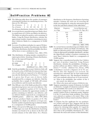 BUSINESS STATISTICS: PROBLEMS AND SOLUTIONS
188
S e l f-P r a c t i c e P r o b l e m s 6C
6.21 The following table shows the number of customers
returning the products in a marketing territory. The
data are for 100 stores:
No. of returns : 0 1 2 3 4 5 6
No. of stores : 4 14 23 23 18 9 9
Fit a Poisson distribution. [Lucknow Univ., MBA, 1997]
6.22 In a certain factory manufacturing razor blades, there
is a small chance of 1/150 for any blade to be defective.
The blades are placed in packets, each containing 10
blades. Using the Poisson distribution, calculate the
approximate number of packets containing not more
than 2 defective blades in a consignment of 10,000
packets.
6.23 In a town 10 accidents took place in a span of 50 days.
Assuming that the number of accidents per day follows
the Poisson distribution, find the probability that there
will be three or more accidents in a day.
[Coimbatore Univ., MBA, 1997]
6.24 The distribution of typing mistakes committed by a
typist is given below. Assuming a Poisson distribution,
find out the expected frequencies:
No. of mistakes
per page : 0 1 2 3 4 5
No. of pages : 142 156 69 27 5 1
[Rohilkhand Univ., MBA, 1998]
6.25 Find the probability that at most 5 defective bolts will
be found in a box of 200 bolts if it is known that 2 per
cent of such bolts are expected to be defective [you
may take the distribution to be Poisson; e–4 = 0.0183].
6.26 It is given that 30 per cent of electric bulbs
manufactured by a company are defective. Find the
probability that a sample of 100 bulbs will contain
(a) no defective and (b) exactly one defective.
6.27 One-fifth per cent of the blades produced by a blade
manufacturing factory turn out to be defective. The
blades are supplied in packets of 10. Use Poisson
distribution to calculate the approximate number of
packets containing no defective, one defective, and
two defective blades respectively in a consignment of
1,00,000 packets. [Delhi Univ., MBA, 1999, 2003]
6.28 A factory produces blades in packets of 10. The
probability of a blade to be defective is 0.2 per cent.
Find the number of packets having two defective blades
in a consignment of 10,000 packets.
6.29 When a first proof of 200 pages of an encyclopaedia
of 5000 pages was read, the distribution of printing
mistakes was found to be as shown in the first and
second columns of the table below. Fit a Poisson
distribution to the frequency distribution of printing
mistakes. Estimate the total cost of correcting the
whole encyclopaedia by using the information given
in the first and third columns of the table below:
Misprints Frequency Cost of Detection and
on a Page Correction Per Page (Rs.)
0 113 1.00
1 162 2.50
2 120 1.50
3 113 3.00
4 111 3.50
5 111 4.00
[MD Univ., MBA, 1998]
6.30 In a certain factory manufacturing razor blades, there
is small chance 1/50 for any blade to be defective. The
blades are placed in packets, each containing 10 blades.
Using an appropriate probability distribution, calculate
the approximate number of packets containing not
more than 2 defective blades in a consignment of
10,000 packets.
6.31 Suppose that a manufactured product has 2 defects
per unit of product inspected. Using Poisson
distribution, calculate the probabilities of finding a
product without any defect, 3 defects, and 4 defects.
(Given e–2
= 0.135) [Madurai Univ., M.Com., 1999]
6.32 A distributor received a shipment of 12 TV sets.
Shortly after this shipment was received, the
manufacturer informed that he had inadvertently
shipped 3 defective sets. The distributor decided to
test 4 sets randomly selected out of 12 sets received.
(a) What is the probability that neither of the 4
sets tested was defective?
(b) What is the mean and variance of defective sets.
6.33 Suppose a population contains 10 elements, 6 of which
are defective. A sample of 3 elements is selected. What
is the probability that exactly 2 are defective?
6.34 A transport company has a fleet of 15 trucks, used
mainly to deliver fruits to wholesale market. Suppose
6 of the 15 trucks have brake problems. Five trucks
were selected at random to be tested. What is the
probability that 2 of those tested trucks have defective
brakes?
6.35 A company has five applicants for two positions:
two women and three men. Suppose that the five
applicants are equally qualified and that no preference
is given for choosing either gender. If r equal the
number of women chosen to fill the two positions,
then what is the probability distribution of r. Also,
determine the mean and variance of this distribution.
 