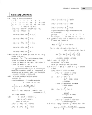 189
PROBABILITY DISTRIBUTIONS
Hints and Answers
6.21 Fitting of Poisson distribution
x : 0 01 02 03 04 05 06
f : 4 1 4 2 3 2 3 1 8 09 09 = 100
fx : 0 1 4 4 6 6 9 7 2 4 5 5 4 = 300
∴ λ = 300/100 = 3. Then
NP(x = 0) = 100 e– λ
= 100(2.7183)– 3
= 5;
P(x = 1) = λ NP(0) = 15
P(x = 2) = NP(x = 1)
2
λ
= 22.5;
P(x = 3) = NP(x = 2)
3
λ
= 22.5
P(x = 4) = NP(x = 3)
4
λ
= 16.9;
P(x = 5) = NP(x = 4)
5
λ
= 10.1
P(x = 6) = NP(x = 5)
6
λ
= 5.1
6.22 Given that N = 10,000, p = 1/50, n = 10, λ = np
= 10 × (1/50) = 0.2
P(x = 0) = e– λ
= e– 0.2
= 0.8187 (from the table)
NP(x = 0) = 0.8187 × 10,000 = 8187
NP(x = 1) = NP(x = 0) × λ = 8187 × 0.2 = 1637.4
NP(x = 2) = NP(x = 1) × λ/2
= 1637.4 × (0.2/2) = 163.74
The approximate number of packets containing not
more than 2 defective blades in a consignment of
10,000 packets is 10,000 – (8187+163.74+163.74)
= (10,000 – 9988.14) = 11.86 or 12.
6.23 The average number of accidents per day
= 10/50 = 0.2
P(x ≥ 3 accidents) = 1 – P(2 or less accidents)
= 1 – [P(0) + P(1) + P(2)]
= –
2
2 2 0.2 0.2
2
2
e
e e
−
− −
 
× ×
+ +
 
 
= 1 – e– 2
[1 + 0.2 + 0.02] = 1 – 0.8187× 1.22
(From table of e– λ
)
= 1 – 0.998 = 0.002
6.24 λ = Σ fx / N = 400/400 = 1,
P(x = 0) = e–λ
= 0.3679
NP(x = 0) = 147.16
NP(x = 1) = NP(x = 0)λ = 147.16
NP(x = 2)= NP (x = 1)
2
λ
= 73.58
NP(x = 3)= NP(x = 2)
3
λ
= 24.53
NP(x = 4)= NP(x = 3)
4
λ
= 6.13
NP(x = 5)= NP (x = 4)
5
λ
= 1.23
Expected frequencies as per the distribution are
No. of mistakes
per page : 0 1 2 3 4 5
No. of pages : 147 147 74 25 6 1
6.25 p(defective bolt) = 2% = 0.02. Given n = 200, so
λ = np = 200 × 0.02 = 4
P(0) =
0
0!
e− λ
λ
= e– 4
= 0.0183
P(x ≤ 5) = P(x = 0) + P(x = 1) + P(x = 2)
+ P(x = 3) + P(x = 4) + P(x = 5)
= e−
+ + + + +
F
HG
I
KJ
4
2 3 4 5
1 4
4
2
4
3
4
4
5
5
! ! ! !
= 0.0183 × (643/15) = 0.7844.
6.26 λ = np = 100 × 0.30 = 3
P(x = 0)= e–λ
= e–3
= 0.05;
P(x = 1) = λP(x = 0) = 3 × 0.03= 0.15
6.27 Given n = 10, p = 1/500, λ = np = 10/500
= 0.02
(i) P(x = 0) = e–λ
= e–0.02
= 0.9802
NP(x = 0) = 1,00,000 × 0.9802
= 98020 packets
(ii) P(x = 1) = λP(x = 0)
= λ e–λ
= 0.02 × 0.9802
= 0.019604
NP(x = 1) = 1,00,000 × 0.019604
= 1960 packets
(iii) P(x = 2) =
2
2
λ
P(x = 0)
=
( )2
0.02
2
× 0.9802
= 0.00019604
NP(x = 2) = 1,00,000 × 0.00019604
= 19.60 ≅ 20 packets
6.28 Given n = 10, p = 0.002, λ = np = 10 × 0.002 = 0.02.
P(x = 2) =
2
2!
e−λ λ
=
0.02 2
(0.02)
2!
e−
= 0.000196
 