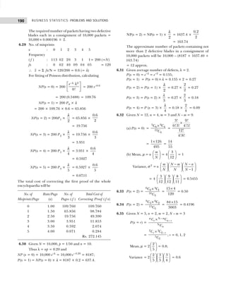BUSINESS STATISTICS: PROBLEMS AND SOLUTIONS
190
The required number of packets having two defective
blades each in a consignment of 10,000 packets =
10,000× 0.000196 ≅ 2.
6.29 No. of misprints
x : 0 1 2 3 4 5
Frequency
( f ) : 113 62 20 3 1 1= 200 (=N)
fx : 0 62 40 09 04 05 = 120
∴ x = Σ fx/N = 120/200 = 0.6 (= λ)
For fitting of Poisson distribution, calculating
NP(x = 0) = 200
0
0!
e−λ
 
λ
 
 
= 200 e–0.6
= 200 (0.5488) = 109.76
NP(x = 1) = 200 P0 × λ
= 200 × 109.76 × 0.6 = 65.856
NP(x = 2) = 200P1 ×
2
λ
= 65.856 ×
0.6
2
= 19.756
NP(x = 3) = 200 P2 ×
3
λ
= 19.756 ×
0.6
3
= 3.951
NP(x = 4) = 200 P3 ×
4
λ
= 3.951 ×
0.6
4
= 0.5927
NP(x = 5) = 200 P4 ×
5
λ
= 0.5927 ×
0.6
5
= 0.0711
The total cost of correcting the first proof of the whole
encyclopaedia will be
No. of Rate/Page No. of Total Cost of
Misprints/Page (x) Pages ( f ) Correcting Proof ( f x)
0 1.00 109.760 109.760
1 1.50 65.856 98.784
2 2.50 19.756 49.390
3 3.00 3.951 11.853
4 3.50 0.592 2.074
5 4.00 0.071 0.284
Rs. 272.145
6.30 Given N = 10,000, p = 1/50 and n = 10.
Thus λ = np = 0.20 and
NP (x = 0) = 10,000 e–λ
= 10,000 e– 0.20
= 8187;
P(x = 1) = NP(x = 0) × λ = 8187 × 0.2 = 637.4.
NP(x = 2) = NP(x = 1) ×
2
λ
= 1637.4 ×
0.2
2
= 163.74
The approximate number of packets containing not
more than 2 defective blades in a consignment of
10,000 packets will be 10,000 – (8187 + 1637.40 +
163.74)
= 12 approx.
6.31 Given average number of defects, λ = 2.
P(x = 0) = e–λ
= e–2
= 0.135;
P(x = 1) = P(x = 0)×λ = 0.135 × 2 = 0.27
P(x = 2) = P(x = 1) ×
2
λ
= 0.27 ×
2
2
= 0.27
P(x = 3) = P(x = 2) ×
3
λ
= 0.27 ×
2
3
= 0.18
P(x = 4) = P (x = 3) ×
4
λ
= 0.18 ×
2
4
= 0.09
6.32 Given N = 12, n = 4, m = 3 and N – m = 9.
(a) P(x = 0) =
3 9
0 4
12
4
C C
C
×
=
3! 9!
0!3! 4!5!
12!
4!8!
×
=
1 126
495
×
=
14
55
(b) Mean, µ = n
m
N
 
 
 
= 4
3
12
 
 
 
= 1
Variance, σ 2
= n
1
m N m N n
N N N
− −
   
   
−
   
= 4
3 9 8
12 12 11
   
   
   
= 0.5455
6.33 P(x = 2) =
6 4
2 1
10
3
C C
C
×
=
15 4
120
×
= 0.50
6.34 P(x = 2) =
9 6
3 2
15
5
C C
C
×
=
84 15
3003
×
= 0.4196
6.35 Given N = 5, n = 2, m = 2, N – m = 3
P(x = r) =
× N–
–
N
m
m
r n r
n
C C
C
=
×
2 3
2–
5
2
r r
C C
C
; r = 0, 1, 2
Mean, µ = 2
2
5
 
 
 
= 0.8;
Variance = 2
2 3 3
5 5 4
   
   
   
= 0.6
 