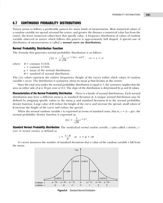 191
PROBABILITY DISTRIBUTIONS
6.7 CONTINUOUS PROBABILITY DISTRIBUTIONS
Nature seems to follows a predictable pattern for many kinds of measurments. Most numerical values of
a random variable are spread arround the centre, and greater the distance a numerical value has from the
centre, the fewer numerical values have that specific value. A frequency distribution of values of random
variable observed in nature which follows this pattern is approximately bell shaped. A special case of
distribution of measurements is called a normal curve (or distribution).
Normal Probability Distribution Function
The formula that generates normal probability distribution is as follows:
f (x) =
2
( 1/ 2)[( )/ ]
1
2
x
e − −
π
µ σ
σ
, –∞ < x < ∞
where π = constant 3.1416,
e = constant 2.7183,
µ = mean of the normal distribution,
σ = standard of normal distribution.
The f (x) values represent the relative frequencies (height of the curve) within which values of random
variable x occur. The distribution is symmetric about its mean µ that locates at the centre.
Since the total area under the normal probability distribution is equal to 1, the symmetry implies that the
area on either side of µ is 50 per cent or 0.5. The shape of the distribution is determined by µ and σ values.
Characteristics of the Normal Probability Distribution There is a family of normal distributions. Each normal
distribution may have a different mean µ or standard deviation σ. A unique normal distribution may be
defined by assigning specific values to the mean µ and standard deviation σ in the normal probability
density function. Large value of σ reduce the height of the curve and increase the spread; small values of
σ increase the height of the curve and reduce the spread.
When the normal random variable x is expressed in terms of standard units, that is, z = (x – µ)/r, the
normal probability density function is expressed as
f(x) =
2
1/2
1
2
z
e−
π
.
Standard Normal Probability Distribution: The standardized normal random variable, z (also called z–statistic, z–
score or normal variate), is defined as
z =
x − µ
σ
or x = µ + zσ.
A z–score measures the number of standard deviations that a value of the random variable x fall from
the mean.
Figure6.4 StandardNormalDistribution
 