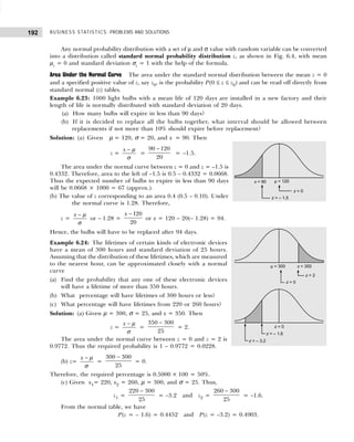 BUSINESS STATISTICS: PROBLEMS AND SOLUTIONS
192
Any normal probability distribution with a set of µ and σ value with random variable can be converted
into a distribution called standard normal probability distribution z, as shown in Fig. 6.4, with mean
µz = 0 and standard deviation σz = 1 with the help of the formula.
Area Under the Normal Curve The area under the standard normal distribution between the mean z = 0
and a specified positive value of z, say z0, is the probability P(0 ≤ z ≤ z0) and can be read off directly from
standard normal (z) tables.
Example 6.23: 1000 light bulbs with a mean life of 120 days are installed in a new factory and their
length of life is normally distributed with standard deviation of 20 days.
(a) How many bulbs will expire in less than 90 days?
(b) If it is decided to replace all the bulbs together, what interval should be allowed between
replacements if not more than 10% should expire before replacement?
Solution: (a) Given µ = 120, σ = 20, and x = 90. Then
z =
x − µ
σ
=
90 120
20
−
= –1.5.
The area under the normal curve between z = 0 and z = –1.5 is
0.4332. Therefore, area to the left of –1.5 is 0.5 – 0.4332 = 0.0668.
Thus the expected number of bulbs to expire in less than 90 days
will be 0.0668 × 1000 = 67 (approx.).
(b) The value of z corresponding to an area 0.4 (0.5 – 0.10). Under
the normal curve is 1.28. Therefore,
z =
x − µ
σ
or – 1.28 =
120
20
x −
or x = 120 – 20(– 1.28) = 94.
Hence, the bulbs will have to be replaced after 94 days.
Example 6.24: The lifetimes of certain kinds of electronic devices
have a mean of 300 hours and standard deviation of 25 hours.
Assuming that the distribution of these lifetimes, which are measured
to the nearest hour, can be approximated closely with a normal
curve
(a) Find the probability that any one of these electronic devices
will have a lifetime of more than 350 hours.
(b) What percentage will have lifetimes of 300 hours or less?
(c) What percentage will have lifetimes from 220 or 260 hours?
Solution: (a) Given µ = 300, σ = 25, and x = 350. Then
z =
x − µ
σ
=
350 300
25
−
= 2.
The area under the normal curve between z = 0 and z = 2 is
0.9772. Thus the required probability is 1 – 0.9772 = 0.0228.
(b) z=
x − µ
σ
=
300 300
25
−
= 0.
Therefore, the required percentage is 0.5000 × 100 = 50%.
(c) Given x1= 220, x2 = 260, µ = 300, and σ = 25. Thus,
z1 =
220 300
25
−
= –3.2 and z2 =
260 300
25
−
= –1.6.
From the normal table, we have
P(z = – 1.6) = 0.4452 and P(z = –3.2) = 0.4903.
 