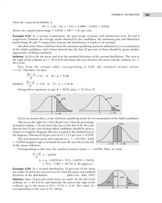 193
PROBABILITY DISTRIBUTIONS
Thus the required probability is
P(z = –3.2) – P(z = –1.6) = 0.4903 – 0.4452 = 0.0541.
Hence the required percentage = 0.0541 × 100 = 5.41 per cent.
Example 6.25: In a certain examination, the percentage of passes and distinctions were 46 and 9
respectively. Estimate the average marks obtained by the candidates, the minimum pass and distinction
marks being 40 and 75 respectively (assume the distribution of marks to be normal).
Also determine what would have been the minimum qualifying marks for admission to a re-examination
of the failed candidates, had it been desired that the best 25 per cent of them should be given another
opportunity of being examined.
Solution: (a) Let µ be the mean and σ be the standard deviation of the normal distribution. The area to
the right of the ordinate at x = 40 is 0.46 and hence the area between the mean and the ordinate at x =
40 is 0.04.
Now from the normal table, corresponding to 0.04, the standard normal variate,
z = 0.1. Therefore, we have
40 − µ
σ
= 0.1 or 40 – µ = 0.1σ.
Similarly,
75 − µ
σ
= 1.34 or 75 – µ = 1.34 σ.
Solving these equations, we get σ = 28.23 and µ = 37.18 or 37.
(b) Let us assume that x1 is the minimum qualifying marks for re-examination of the failed candidates.
The area to the right of x = 40 is 46 per cent. Thus the percentage
of students failing = 54 and this is the area to the left of 40. We want
that the best 25 per cent of these failed candidates should be given a
chance to reappear. Suppose this area is equal to the shaded area in
the diagram. This area is 25 per cent of 54 = 13.5 per cent = 0.1350.
The area between mean and ordinate at x1 = – (0.1350 – 0.04)
= –0.0950 (negative sign is included because the area lies to the left
of the mean ordinates).
Corresponding to this area, the standard normal variate z = –0.0378. Thus, we write
1
x − µ
σ
= – 0.0378
x1 = µ – 0.0378 σ = 37.2 – (0.0378 × 28.23)
= 37.2 – 1.067 = 36.133 or 36 (approx.)
Example 6.26: In a normal distribution, 31 per cent of the items
are under 45 and 8 per cent are over 64. Find the mean and standard
deviation of the distribution. [Delhi Univ., MBA, 1999]
Solution: Since 31 per cent of the items are under 45, the left of the
ordinate at x = 45 is 0.31, and obviously the area to the right of the
ordinate up to the mean is (0.5 – 0.31) = 0.19. The value of z
corresponding to this area is 0.5. Hence,
 