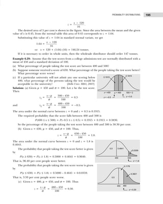 195
PROBABILITY DISTRIBUTIONS
z =
120
16
x −
.
The desired area of 5 per cent is shown in the figure. Since the area between the mean and the given
value of x is 0.45, from the normal table this area of 0.45 corresponds to z = 1.64.
Substituting this value of z = 1.64 in standard normal variate, we get
1.64 =
120
16
x −
or x = 120 + (1.64) (16) = 146.24 tonnes.
If it is necessary to order in whole units, then the wholesale distributor should order 147 tonnes.
Example 6.29: Assume that the test scores from a college admissions test are normally distributed with a
mean of 450 and a standard deviation of 100.
(a) What percentage of people taking the test score are between 400 and 500?
(b) Suppose someone received a score of 630. What percentage of the people taking the test score better?
What percentage score worse?
(c) If a particular university will not admit any one scoring below
480, what percentage of the persons taking the test would be
acceptable to the university? [Delhi Univ. MBA, 2003]
Solution: (a) Given µ = 450 and σ = 100. Let x be the test score.
Then
z1 =
x − µ
σ
=
500 – 450
100
= 0.5
and z2 =
x − µ
σ
=
400 – 450
100
= – 0.5.
The area under the normal curve between z = 0 and z = 0.5 is 0.1915.
The required probability that the score falls between 400 and 500 is
P(400 ≤ x ≤ 500) = P(–0.5 ≤ z ≤ 0.5) = 0.1915 + 0.1915 = 0.3830.
So the percentage of the people taking the test score between 400 and 500 is 38.30 per cent.
(b) Given x = 630, µ = 450, and σ = 100. Thus,
z =
x − µ
σ
=
630 – 450
100
= 1.8.
The area under the normal curve between z = 0 and z = 1.8 is
0.4641.
The probability that people taking the test score better is given
by
P(x ≥ 630) = P(z ≥ 1.8) = 0.5000 + 0.4641 = 0.9640.
That is, 96.40 per cent people score better.
The probability that people taking the test score worse is given
by
P(x ≤ 630) = P(z ≤ 1.8) = 0.5000 – 0.4641 = 0.0.0359.
That is, 3.59 per cent people score worse.
(c) Given x = 480, µ = 450, and σ = 100. Thus
z =
x − µ
σ
=
480 – 450
100
= 0.30.
 