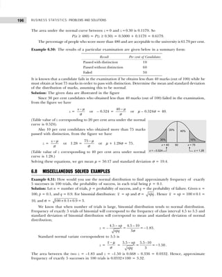 BUSINESS STATISTICS: PROBLEMS AND SOLUTIONS
196
The area under the normal curve between z= 0 and z =0.30 is 0.1179. So
P(x ≥ 480) = P(z ≥ 0.30) = 0.5000 + 0.1179 = 0.6179.
The percentage of people who score more than 480 and are acceptable to the university is 61.79 per cent.
Example 6.30: The results of a particular examination are given below in a summary form:
It is known that a candidate fails in the examination if he obtains less than 40 marks (out of 100) while he
must obtain at least 75 marks in order to pass with distinction. Determine the mean and standard deviation
of the distribution of marks, assuming this to be normal.
Solution: The given data are illustrated in the figure
Since 30 per cent candidates who obtained less than 40 marks (out of 100) failed in the examination,
from the figure we have
z =
x − µ
σ
or – 0.524 =
40 − µ
σ
or µ – 0.524σ = 40.
(Table value of z corresponding to 20 per cent area under the normal
curve is 0.524).
Also 10 per cent condidates who obtained more than 75 marks
passed with distinction, from the figure we have
z =
x − µ
σ
or 1.28 =
75 − µ
σ
or µ + 1.28σ = 75.
(Table value of z corresponding to 40 per cent area under normal
curve is 1.28.)
Solving these equations, we get mean µ = 50.17 and standard deviation σ = 19.4.
6.8 MISCELLANEOUS SOLVED EXAMPLES
Example 6.31: How would you use the normal distribution to find approximately frequency of exactly
5 successes in 100 trials, the probability of success, in each trial being p = 0.1.
Solution: Let n = number of trials, p = probability of success, and q = the probability of failure. Given n =
100, p = 0.1, and q = 0.9. For binomial distribution: x = np and σ = npq . Hence x = np = 100×0.1 =
10, and σ = × ×
100 0.1 0.9 = 3.
We know that when number of trials is large, binomial distribution tends to normal distribution.
Frequency of exactly 5 trials of binomial will correspond to the frequency of class interval 4.5 to 5.5 and
standard deviation of binomial distribution will correspond to mean and standard deviation of normal
distribution;
z = –
4.5 4.5 – 10
= = 1.83
3
np
npq
−
−
σ
.
Standard normal variate correspondent to 5.5 is
z =
x − µ
σ
=
−
−
5.5 5.5 -10
= = 1.50
3
np
npq
.
The area between the two z = –1.83 and z = –1.50 is 0.668 – 0.336 = 0.0332. Hence, approximate
frequency of exactly 5 successes in 100 trials is 0.0332×100 = 3.32.
Result Per cent of Candidates
Passed with distinction 10
Passed without distinction 60
Failed 30
 